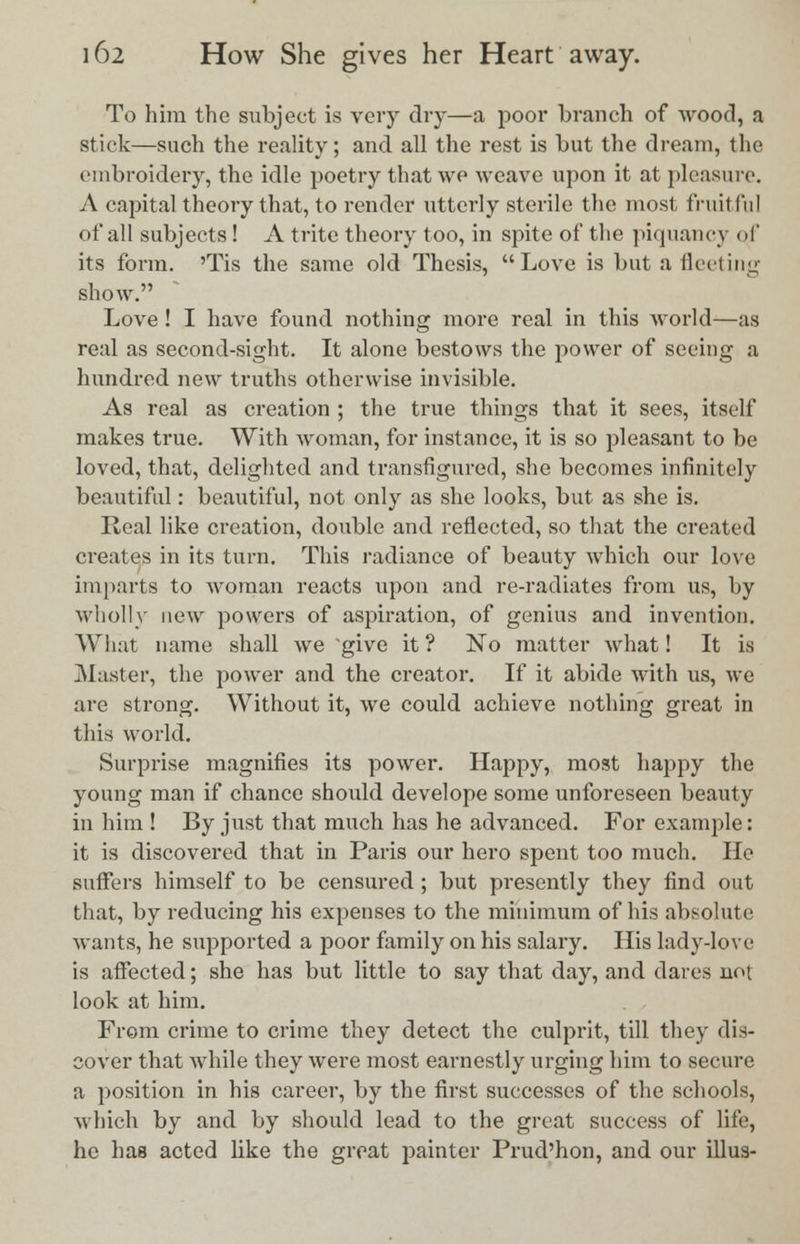 To him the subject is very dry—a poor branch of wood, a stick—such the reality; and all the rest is but the dream, the embroidery, the idle poetry that we weave upon it at pleasure. A capital theory that, to render utterly sterile the most fruit In I of all subjects ! A trite theory too, in spite of the piquancy qf its form. 'Tis the same old Thesis, Love is but a fleeting show. Love! I have found nothing more real in this world—as real as second-sight. It alone bestows the power of seeing a hundred new truths otherwise invisible. As real as creation ; the true things that it sees, itself makes true. With woman, for instance, it is so pleasant to be loved, that, delighted and transfigured, she becomes infinitely beautiful: beautiful, not only as she looks, but as she is. Real like creation, double and reflected, so that the created creates in its turn. This radiance of beauty which our love imparts to woman reacts upon and re-radiates from us, by wholly new powers of aspiration, of genius and invention. What name shall we give it ? No matter what! It is Master, the power and the creator. If it abide with us, we are strong. Without it, we could achieve nothing great in this world. Surprise magnifies its power. Happy, most happy the young man if chance should develope some unforeseen beauty in him ! By just that much has he advanced. For example: it is discovered that in Paris our hero spent too much. He suffers himself to be censured ; but presently they find out that, by reducing his expenses to the minimum of his absolute wants, he supported a poor family on his salary. His lady-love is affected; she has but little to say that day, and dares not look at him. From crime to crime they detect the culprit, till they dis- cover that while they were most earnestly urging him to secure a position in his career, by the first successes of the schools, which by and by should lead to the great success of life, he has acted like the great painter Prud'hon, and our illus-