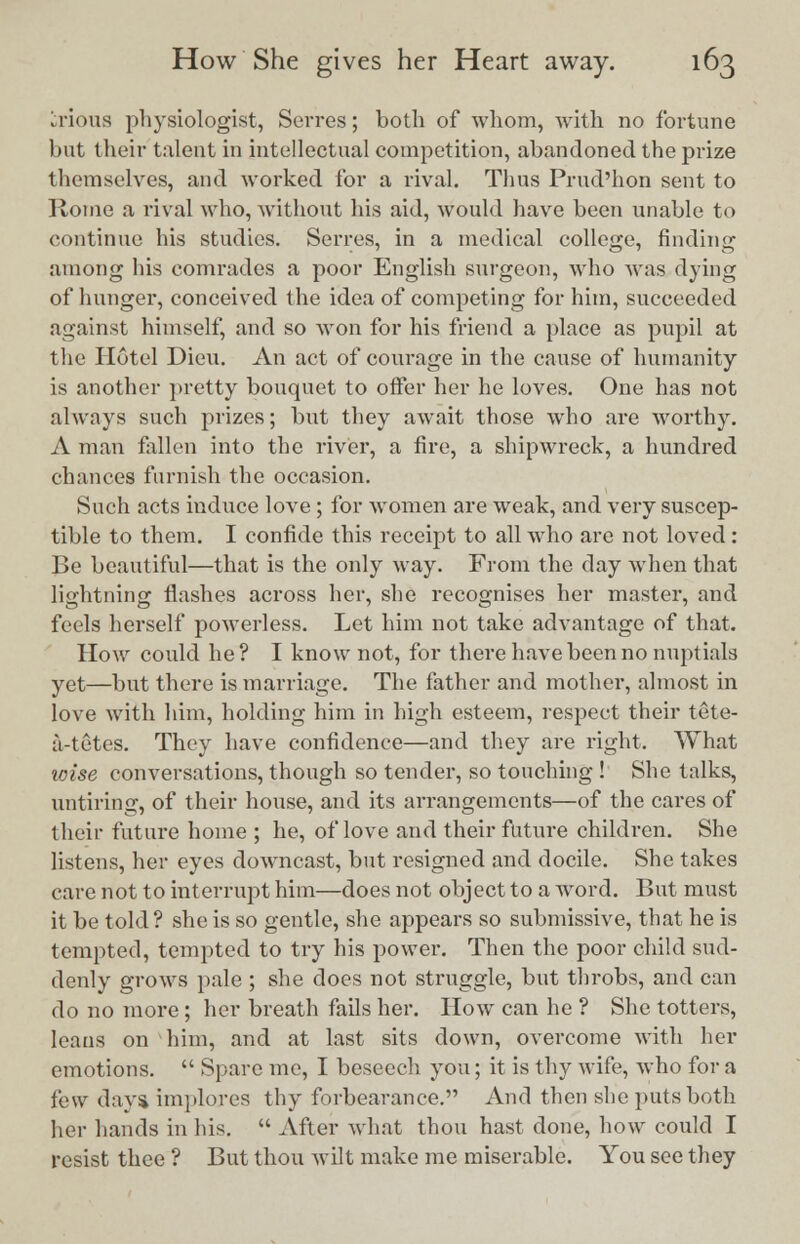irious physiologist, Sevres; both of whom, with no fortune but their talent in intellectual competition, abandoned the prize themselves, and worked for a rival. Thus Prud'hon sent to Home a rival who, without his aid, would have been unable to continue his studies. Serres, in a medical college, finding among his comrades a poor English surgeon, who was dying of hunger, conceived the idea of competing for him, succeeded against himself, and so won for his friend a place as pupil at the Hotel Dieu. An act of courage in the cause of humanity is another pretty bouquet to offer her he loves. One has not always such prizes; but they await those who are worthy. A man fallen into the river, a fire, a shipwreck, a hundred chances furnish the occasion. Such acts induce love; for women are weak, and very suscep- tible to them. I confide this receipt to all who are not loved: Be beautiful—that is the only way. From the day when that lightning flashes across her, she recognises her master, and feels herself powerless. Let him not take advantage of that. How could he ? I know not, for there have been no nuptials yet—but there is marriage. The father and mother, almost in love with him, holding him in high esteem, respect their tete- a-tetes. They have confidence—and they are right. What wise conversations, though so tender, so touching ! She talks, untiring, of their house, and its arrangements—of the cares of their future home ; he, of love and their future children. She listens, her eyes downcast, but resigned and docile. She takes care not to interrupt him—does not object to a wrord. But must it be told ? she is so gentle, she appears so submissive, that he is tempted, tempted to try his power. Then the poor child sud- denly grows pale ; she does not struggle, but throbs, and can do no more; her breath fails her. How can he ? She totters, leans on him, and at last sits down, overcome with her emotions.  Sparc me, I beseech you; it is thy wife, who for a few day* implores thy forbearance. And then she puts both her hands in his.  After what thou hast done, how could I resist thee ? But thou wilt make me miserable. You see they