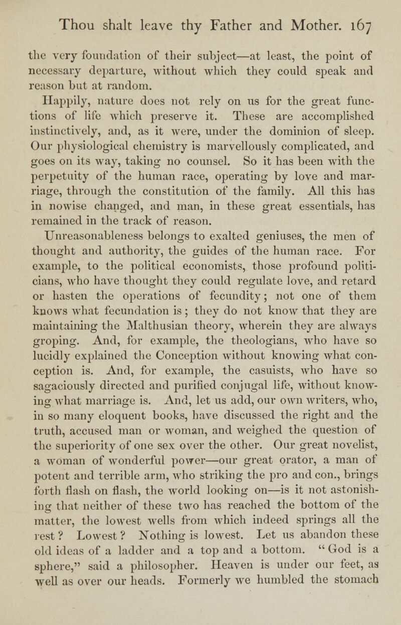 the very foundation of their subject—at least, the point of necessary departure, without Avhich they could speak and reason but at random. Happily, nature docs not rely on us for the great func- tions of life which preserve it. These are accomplished instinctively, and, as it were, under the dominion of sleep. Our physiological chemistry is marvellously complicated, and goes on its way, taking no counsel. So it has been with the perpetuity of the human race, operating by love and mar- riage, through the constitution of the family. All this has in nowise changed, and man, in these great essentials, has remained in the track of reason. Unreasonableness belongs to exalted geniuses, the men of thought and authority, the guides of the human race. For example, to the political economists, those profound politi- cians, who have thought they could regulate love, and retard or hasten the operations of fecundity; not one of them knows what fecundation is ; they do not know that they are maintaining the Malthusian theory, wherein they are always groping. And, for example, the theologians, who have so lucidly explained the Conception without knowing what con- ception is. And, for example, the casuists, who have so sagaciously directed and purified conjugal life, without know- ing what marriage is. And, let us add, our own writers, who, in so many eloquent books, have discussed the right and the truth, accused man or woman, and weighed the question of the superiority of one sex over the other. Our great novelist, a woman of wonderful power—our great orator, a man of potent and terrible arm, who striking the pro and con., brings forth flash on flash, the world looking on—is it not astonish- ing that neither of these two has reached the bottom of the matter, the lowest wells from which indeed springs all the rest ? Lowest ? Nothing is lowest. Let us abandon these old ideas of a ladder and a top and a bottom.  God is a sphere, said a philosopher. Heaven is under our feet, as well as over our heads. Formerly we humbled the stomach