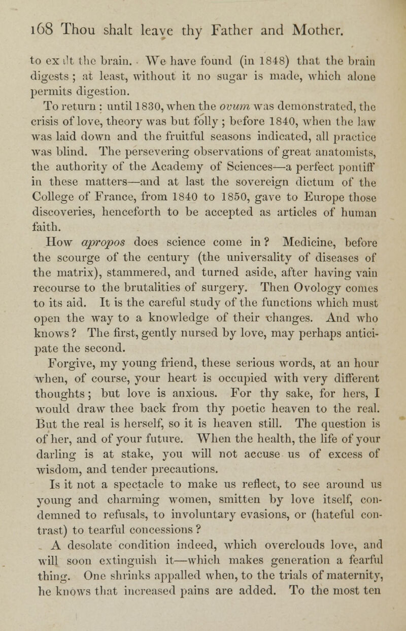 to ex lit the brain. We have found (in 1848) that the brain digests ; at least, without it no sugar is made, which alone permits digestion. To return : until 1830, when the ovum was demonstrated, the crisis of love, theory was but folly ; before 1840, when the law was laid down and the fruitful seasons indicated, all practice was blind. The persevering observations of great anatomists, the authority of the Academy of Sciences—a perfect pontiff in these matters—and at last the sovereign dictum of the College of France, from 1840 to 1850, gave to Europe those discoveries, henceforth to be accepted as articles of human faith. How apropos does science come in ? Medicine, before the scourge of the century (the universality of diseases of the matrix), stammered, and turned aside, after having vain recourse to the brutalities of surgery. Then Ovology conies to its aid. It is the careful study of the functions which must open the way to a knowledge of their changes. And who knows? The first,gently nursed by love, may perhaps antici- pate the second. Forgive, my young friend, these serious words, at an hour ■when, of course, your heart is occupied with very different thoughts; but love is anxious. For thy sake, for hers, I would draw thee back from thy poetic heaven to the real. But the real is herself, so it is heaven still. The question is of her, and of your future. When the health, the life of your darling is at stake, you will not accuse us of excess of wisdom, and tender precautions. Is it not a spectacle to make us reflect, to see around us young and charming women, smitten by love itself, con- demned to refusals, to involuntary evasions, or (hateful con- trast) to tearful concessions ? A desolate condition indeed, which overclouds love, and will soon extinguish it—which makes generation a fearful thing. One shrinks appalled when, to the trials of maternity, he knows that increased pains are added. To the most ten