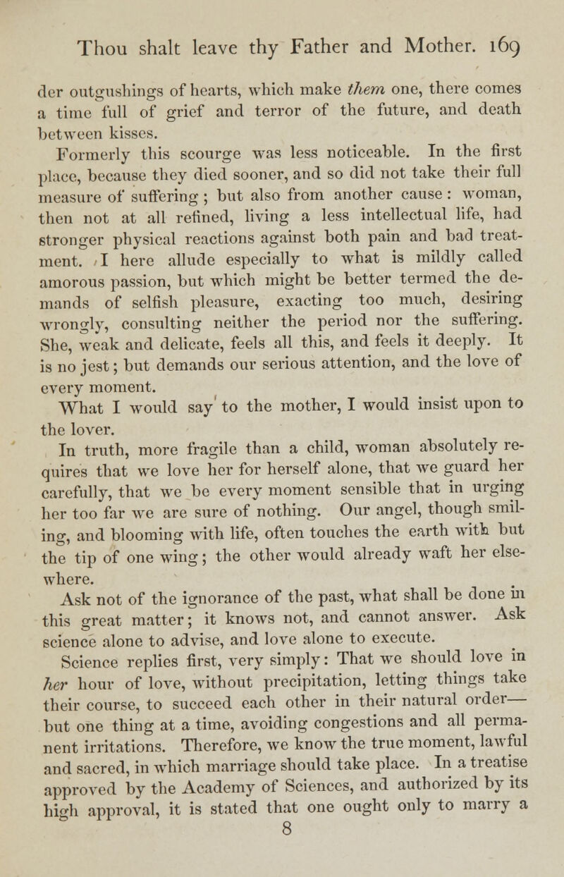 der outgusbings of hearts, which make them one, there comes a time full of grief and terror of the future, and death between kisses. Formerly this scourge was less noticeable. In the first place, because they died sooner, and so did not take their full measure of suffering ; but also from another cause : woman, then not at all refined, living a less intellectual life, had stronger physical reactions against both pain and bad treat- ment. I here allude especially to what is mildly called amorous passion, but which might be better termed the de- mands of selfish pleasure, exacting too much, desiring wrongly, consulting neither the period nor the suffering. She, weak and delicate, feels all this, and feels it deeply. It is no jest; but demands our serious attention, and the love of every moment. What I would say' to the mother, I would insist upon to the lover. In truth, more fragile than a child, woman absolutely re- quires that we love her for herself alone, that we guard her carefully, that we be every moment sensible that in urging her too far we are sure of nothing. Our angel, though smil- ing, and blooming with life, often touches the earth with but the tip of one wing; the other would already waft her else- where. Ask not of the ignorance of the past, what shall be done hi this great matter; it knows not, and cannot answer. Ask science alone to advise, and love alone to execute. Science replies first, very simply: That we should love in her hour of love, without precipitation, letting things take their course, to succeed each other in their natural order— but one thing at a time, avoiding congestions and all perma- nent irritations. Therefore, we know the true moment, lawful and sacred, in which marriage should take place. In a treatise approved by the Academy of Sciences, and authorized by its high approval, it is stated that one ought only to marry a