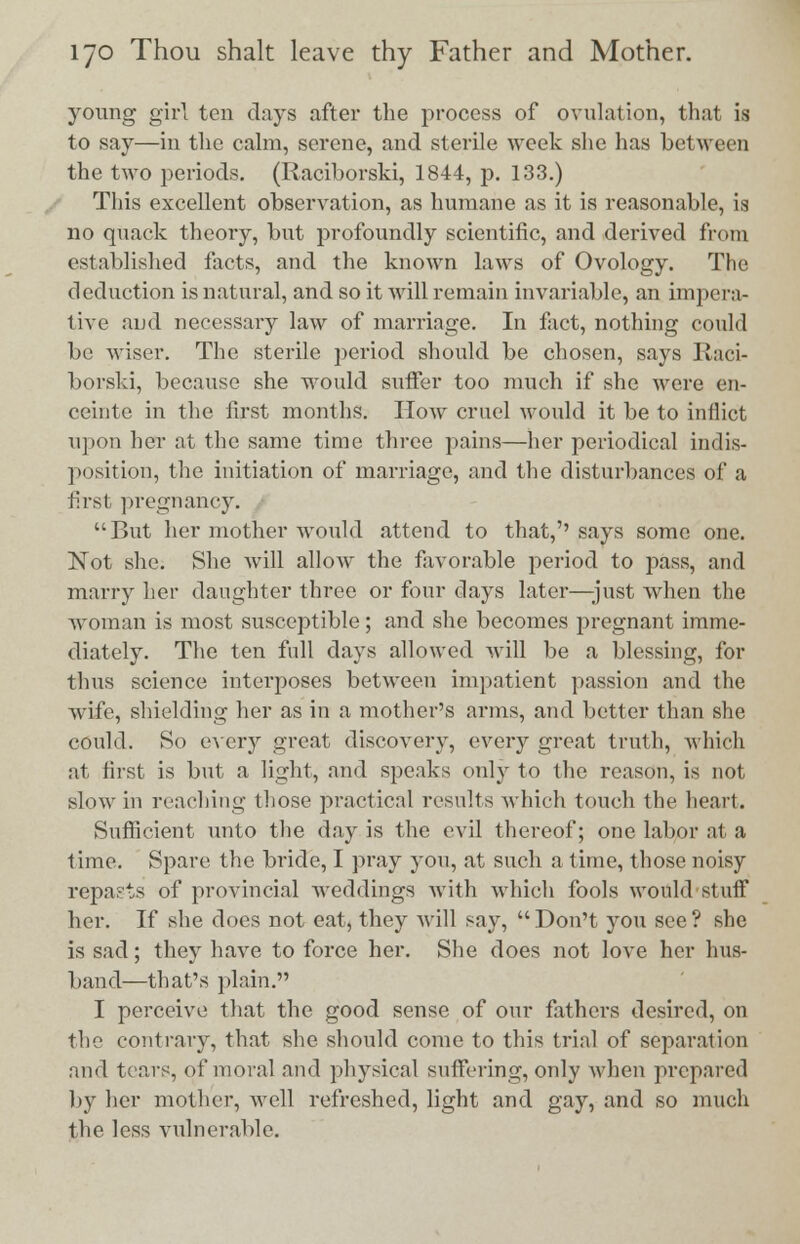young girl ten days after the process of ovulation, that is to say—in the calm, serene, and sterile week she has between the two periods. (Raciborski, 1844, p. 133.) This excellent observation, as humane as it is reasonable, is no quack theory, but profoundly scientific, and derived from established facts, and the known laws of Ovology. The deduction is natural, and so it will remain invariable, an impera- tive and necessary law of marriage. In fact, nothing could be wiser. The sterile period should be chosen, says Raci- borski, because she would suffer too much if she were en- ceinte in the first months. How cruel would it be to inflict upon her at the same time three pains—her periodical indis- position, the initiation of marriage, and the disturbances of a first pregnancy. But her mother would attend to that,''says some one. Not she. She will allow the favorable period to pass, and marry her daughter three or four days later—just when the woman is most susceptible; and she becomes pregnant imme- diately. The ten full days allowed will be a blessing, for thus science interposes between impatient passion and the wife, shielding her as in a mother's arms, and better than she could. So every great discovery, every great truth, which at fust is but a light, and speaks only to the reason, is not slow in reaching those practical results which touch the heart. Sufficient unto the day is the evil thereof; one labor at a time. Spare the bride, I pray you, at such a time, those noisy repasts of provincial weddings with which fools would stuff her. If she does not eat, they will say,  Don't you see ? she is sad; they have to force her. She does not love her hus- band—that's plain. I perceive that the good sense of our fathers desired, on the contrary, that she should come to this trial of separation and tears, of moral and physical suffering, only when prepared by her mother, well refreshed, light and gay, and so much the less vulnerable.