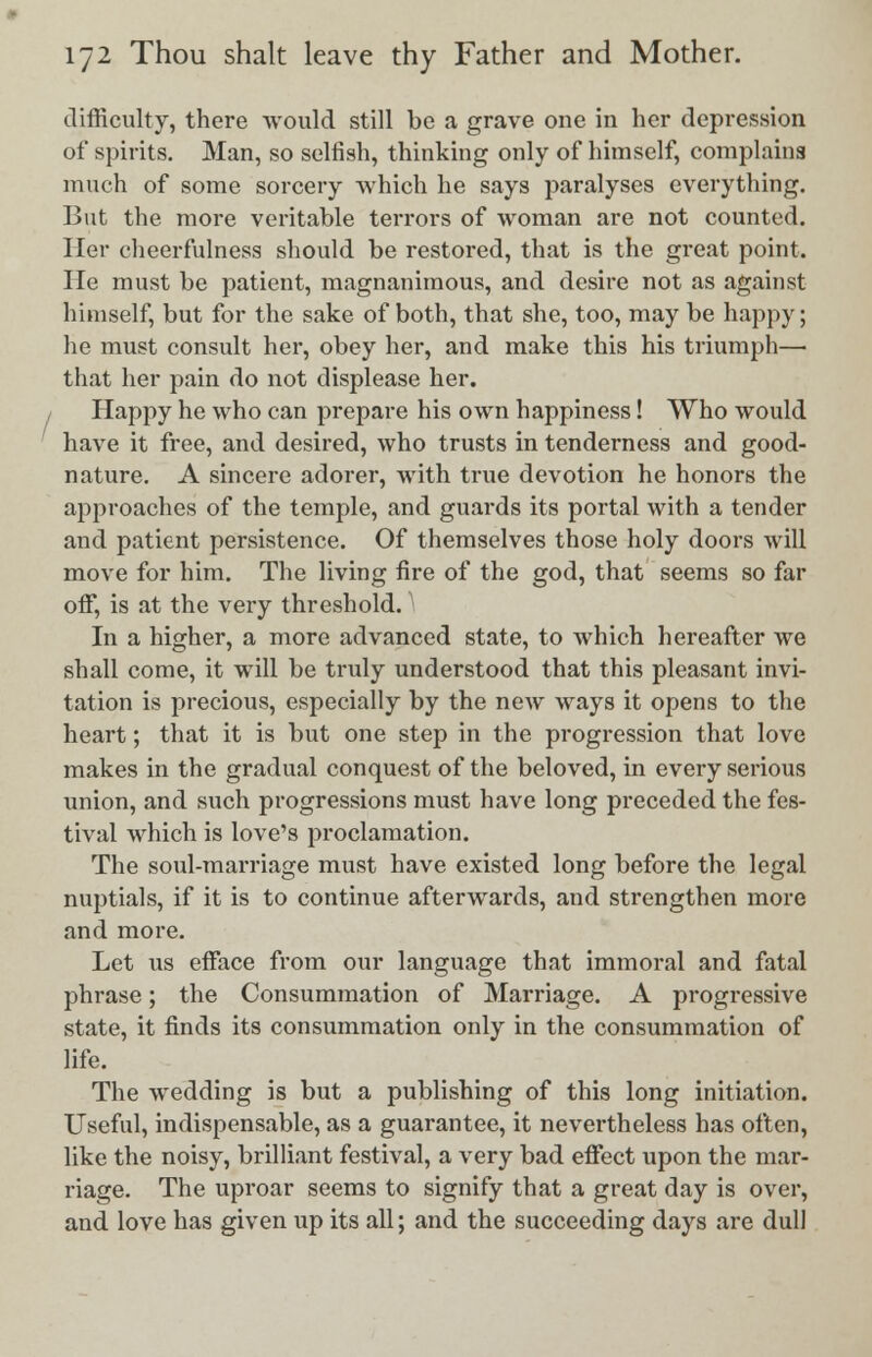 difficulty, there would still be a grave one in her depression of spirits. Man, so selfish, thinking only of himself, complains much of some sorcery which he says paralyses everything. But the more veritable terrors of woman are not counted. Her cheerfulness should be restored, that is the great point. He must be patient, magnanimous, and desire not as against himself, but for the sake of both, that she, too, may be happy; he must consult her, obey her, and make this his triumph— that her pain do not displease her. Happy he who can prepare his own happiness! Who would have it free, and desired, who trusts in tenderness and good- nature. A sincere adorer, with true devotion he honors the approaches of the temple, and guards its portal with a tender and patient persistence. Of themselves those holy doors will move for him. The living fire of the god, that seems so far off, is at the very threshold. ■ In a higher, a more advanced state, to which hereafter we shall come, it will be truly understood that this pleasant invi- tation is precious, especially by the new ways it opens to the heart; that it is but one step in the progression that love makes in the gradual conquest of the beloved, in every serious union, and such progressions must have long preceded the fes- tival which is love's proclamation. The soul-marriage must have existed long before the legal nuptials, if it is to continue afterwards, and strengthen more and more. Let us efface from our language that immoral and fatal phrase; the Consummation of Marriage. A progressive state, it finds its consummation only in the consummation of life. The wedding is but a publishing of this long initiation. Useful, indispensable, as a guarantee, it nevertheless has often, like the noisy, brilliant festival, a very bad effect upon the mar- riage. The uproar seems to signify that a great day is over, and love has given up its all; and the succeeding days are dull