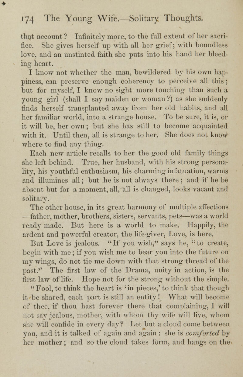 that account ? Infinitely more, to the full extent of her sacri- fice. She gives herself up with all her grief; with boundless love, and an unstinted faith she puts into his hand her bleed- ing heart. I know not whether the man, bewildered by his own hap- piness, can preserve enough coherency to perceive all this; but for myself, I know no sight more touching than such a young girl (shall I say maiden or woman?) as she suddenly finds herself transplanted away from her old habits, and all her familiar world, into a strange house. To be sure, it is, or it will be, her own; but she has still to become acquainted with it. Until then, all is strange to her. She does not know where to find any thing. Each new article recalls to her the good old family things she left behind. True, her husband, with his strong persona- lity, his youthful enthusiasm, his charming infatuation, warms and illumines all; but he is not always there; and if he be absent but for a moment, all, all is changed, looks vacant and solitary. The other house, in its great harmony of multiple affections —father, mother, brothers, sisters, servants, pets—was a world ready made. But here is a world to make. Happily, the ardent and powerful creator, the life-giver, Love, is here. But Love is jealous. If you wish, says he, to create, begin with me; if you wish me to bear you into the future on my wings, do not tie me down with that strong thread of the past.'' The first law of the Drama, unity in action, is the first law of life. Hope not for the strong without the simple.  Fool, to think the heart is ' in pieces,' to think that though it be shared, each part is still an entity! What will become of thee, if thou hast forever there that complaining, I will not say jealous, mother, witli whom thy wife will live, whom she Mill confide in every day? Let but a cloud come between you, and it is talked of again and again : she is comforted by her mother; and so the cloud takes form, and hangs on thev