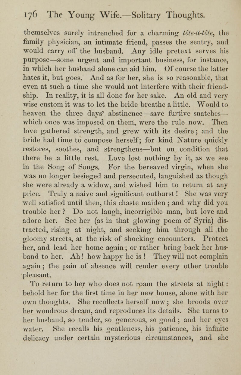 themselves surely intrenched for a charming tete-ci-lete, the family physician, an intimate friend, passes the sentry, and would carry off the husband. Any idle pretext serves his purpose—some urgent and important business, for instance, in which her husband alone can aid him. Of course the latter hates it, but goes. And as for her, she is so reasonable, that even at such a time she would not interfere with their friend- ship. In reality, it is all done for her sake. An old and very wise custom it was to let the bride breathe a little. Would to heaven the three days' abstinence—save furtive snatches— which once was imposed on them, were the rule now. Then love gathered strength, and grew with its desire; and the bride had time to compose herself; for kind Nature quickly restores, soothes, and strengthens—but on condition that there be a little rest. Love lost nothing by it, as we see in the Song of Songs. For the bereaved virgin, when she was no longer besieged and persecuted, languished as though she were already a widow, and wished him to return at any price. Truly a naive and significant outburst! She was very well satisfied until then, this chaste maiden ; and why did you trouble her ? Do not laugh, incorrigible man, but love and adore her. See her (as in that glowing poem of Syria) dis- tracted, rising at night, and seeking him through all the gloomy streets, at the risk of shocking encounters. Protect her, and lead her home again; or rather bring back her hus- band to her. Ah! how happy he is ! They will not complain again ; the pain of absence will render every other trouble pleasant. To return to her who does not roam the streets at night: behold her for the first time in her new house, alone with her own thoughts. She recollects herself now; she broods over her wondrous dream, and reproduces its details. She turns to her husband, so tender, so generous, so good ; and her eyes water. She recalls his gentleness, his patience, his infinite delicacy under certain mysterious circumstances, and she