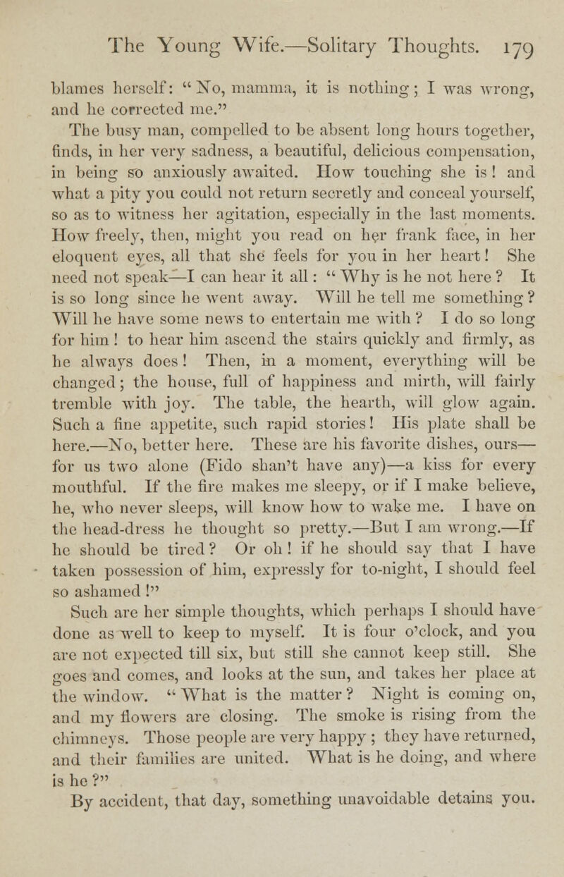 blames herself: No, mamma, it is nothing; I was wrong, and he corrected me. The busy man, compelled to be absent long hours together, finds, in her very sadness, a beautiful, delicious compensation, in being so anxiously awaited. How touching she is ! and what a pity you could not return secretly and conceal yourself, so as to witness her agitation, especially m the last moments. How freely, then, might you read on her frank face, in her eloquent eyes, all that she feels for you in her heart! She need not speak—I can hear it all:  Why is he not here ? It is so long since he went away. Will he tell me something ? Will he have some news to entertain me with ? I do so long for him ! to hear him ascend the stairs quickly and firmly, as he always does! Then, in a moment, everything will be changed; the house, full of happiness and mirth, will fairly tremble with joy. The table, the hearth, will glow again. Such a fine appetite, such rapid stories! His plate shall be here.—No, better here. These are his favorite dishes, ours— for us two alone (Fido shan't have any)—a kiss for every mouthful. If the fire makes me sleepy, or if I make believe, he, who never sleeps, will know how to wake me. I have on the head-dress he thought so pretty.—But I am wrong.—If he should be tired ? Or oh ! if he should say that I have taken possession of him, expressly for to-night, I should feel so ashamed I Such are her simple thoughts, which perhaps I should have done as well to keep to myself. It is four o'clock, and you are not expected till six, but still she cannot keep still. She goes and comes, and looks at the sun, and takes her place at the window.  What is the matter ? Night is coming on, and my flowers are closing. The smoke is rising from the chimneys. Those people are very happy ; they have returned, and their families are united. What is he doing, and where is he ? By accident, that day, something unavoidable detains you.