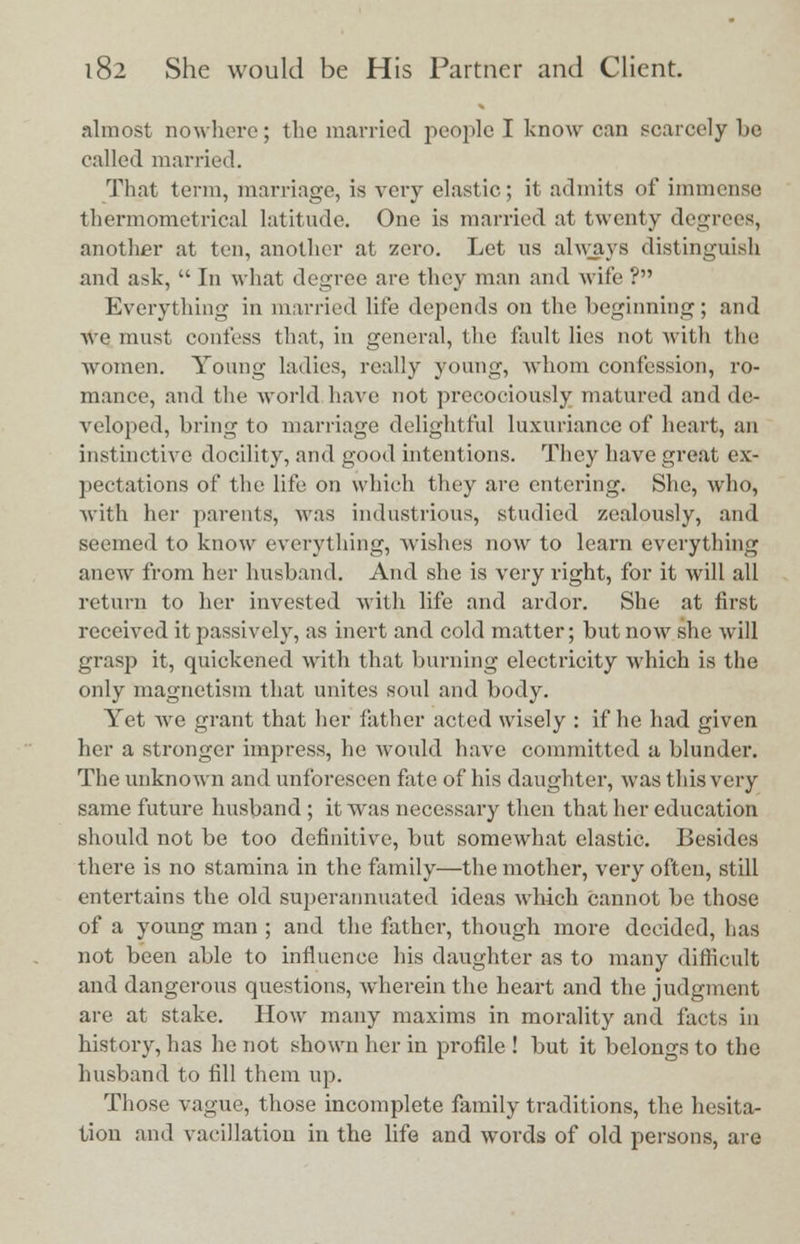 almost nowhere; the married people I know can scarcely be called married. That term, marriage, is very elastic; it admits of immense thermometries latitude. One is married at twenty degrees, another at ten, another at zero. Let us always distinguish and ask,  In what degree are they man and wife ? Everything in married life depends on the beginning; and we must confess that, in general, the fault lies not with the women. Young ladies, really young, whom confession, ro- mance, and the world have not precociously matured and de- veloped, bring to marriage delightful luxuriance of heart, an instinctive docility, and good intentions. They have great ex- pectations of the life on which they are entering. She, who, with her parents, was industrious, studied zealously, and seemed to know everything, wishes now to learn everything anew from her husband. And she is very right, for it will all return to her invested with life and ardor. She at first received it passively, as inert and cold matter; but now she will grasp it, quickened with that burning electricity which is the only magnetism that unites soul and body. Yet we grant that her father acted wisely : if he had given her a stronger impress, he would have committed a blunder. The unknown and unforeseen fate of his daughter, was this very same future husband ; it was necessary then that her education should not be too definitive, but somewhat elastic. Besides there is no stamina in the family—the mother, very often, still entertains the old superannuated ideas which cannot be those of a young man ; and the father, though more decided, has not been able to influence his daughter as to many difficult and dangerous questions, wdierein the heart and the judgment are at stake. How many maxims in morality and facts in history, has he not shown her in profile ! but it belongs to the husband to fill them up. Those vague, those incomplete family traditions, the hesita- tion and vacillation in the life and words of old persons, are