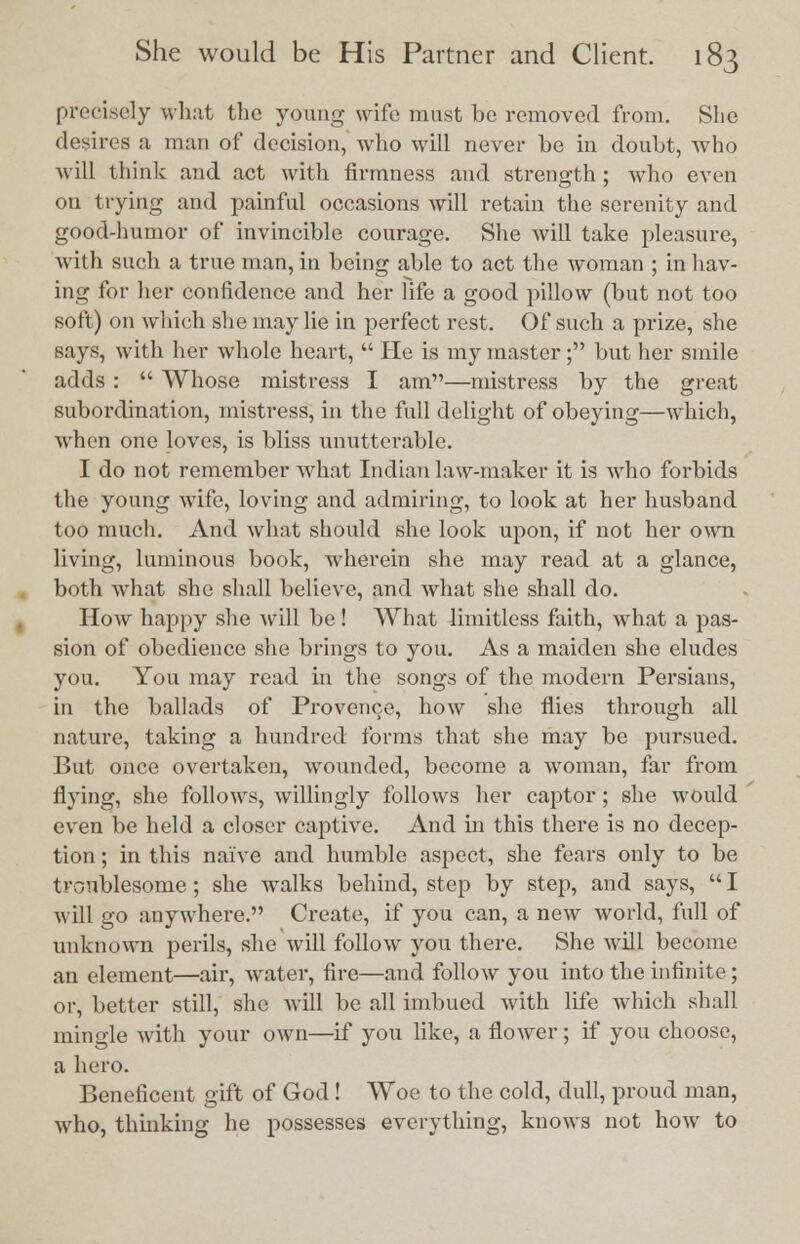 precisely what the young wife must bo removed from. She desires a man of decision, who will never be in doubt, who will think and act with firmness and strength ; who even on trying and painful occasions will retain the serenity and good-humor of invincible courage. She will take pleasure, with such a true man, in being able to act the woman ; in hav- ing for her confidence and her life a good pillow (but not too soft) on which she may lie in perfect rest. Of such a prize, she says, with her whole heart,  He is my master; but her smile adds :  Whose mistress I am—mistress by the great subordination, mistress, in the full delight of obeying—which, when one loves, is bliss unutterable. I do not remember what Indian law-maker it is who forbids the young wife, loving and admiring, to look at her husband too much. And what should she look upon, if not her own living, luminous book, wherein she may read at a glance, both what she shall believe, and what she shall do. How happy she will be! What limitless faith, what a pas- sion of obedience she brings to you. As a maiden she eludes you. You may read in the songs of the modern Persians, in the ballads of Provence, how she flies through all nature, taking a hundred forms that she may be pursued. But once overtaken, wounded, become a woman, far from Hying, she follows, willingly follows her captor; she would even be held a closer captive. And in this there is no decep- tion ; in this naive and humble aspect, she fears only to be troublesome; she walks behind, step by step, and says,  I will go anywhere. Create, if you can, a new world, full of unknown perils, she will follow you there. She will become an element—air, water, fire—and follow you into the infinite; or, better still, she will be all imbued with life which shall mingle with your own—if you like, a flower; if you choose, a hero. Beneficent gift of God! Woe to the cold, dull, proud man, who, thinking he possesses everything, knows not how to