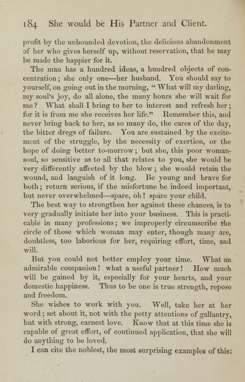 profit by the unbounded devotion, the delicious abandonment of her who gives herself up, without reservation, that he may- be made the happier for it. The man has a hundred ideas, a hundred objects of con- centration ; she only one—her husband. You should say to yourself, on going out in the morning,  What will my darling, my soul's joy, do all alone, the many hours she will wait for me ? What shall I bring to her to interest and refresh her ; for it is from me she receives her life. Remember this, and never bring back to her, as so many do, the cares of the day, the bitter dregs of failure. You are sustained by the excite- ment of the struggle, by the necessity of exertion, or the hope of doing better to-morrow; but she, this poor woman- soul, so sensitive as to all that relates to you, she would be very differently affected by the blow; she would retain the wound, and languish of it long. Be young and brave for both; return serious, if the misfortune be indeed important, but never overwhelmed—spare, oh ! spare your child. The best way to strengthen her against these chances, is to very gradually initiate her into your business. This is practi- cable in many professions; we improperly circumsci'ibe the circle of those which woman may enter, though many are, doubtless, too laborious for her, requiring effort, time, and will. But you could not better employ your time. What an admirable companion ! what a useful partner! How much will be gained by it, especially for your hearts, and your domestic happiness. Thus to be one is true strength, repose and freedom. She wishes to work with you. Well, take her at her word; set about it, not with the petty attentions of gallantry, but with strong, earnest love. Know that at this time she is capable of great effort, of continued application, that she will do anything to be loved. I can cite the noblest, the most surprising examples of this:
