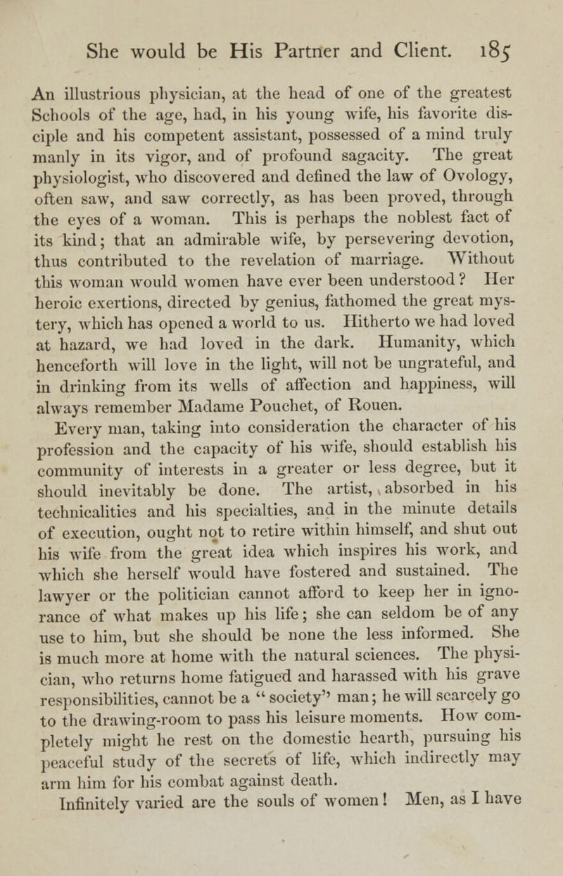 An illustrious physician, at the head of one of the greatest Schools of the age, had, iti his young wife, his favorite dis- ciple and his competent assistant, possessed of a mind truly manly in its vigor, and of profound sagacity. The great physiologist, who discovered and defined the law of Ovology, often saw, and saw correctly, as has been proved, through the eyes of a woman. This is perhaps the noblest fact of its kind; that an admirable wife, by persevering devotion, thus contributed to the revelation of marriage. Without this woman would women have ever been understood ? Her heroic exertions, directed by genius, fathomed the great mys- tery, which has opened a world to us. Hitherto we had loved at hazard, we had loved in the dark. Humanity, which henceforth will love in the light, will not be ungrateful, and in drinking from its wells of affection and happiness, will always remember Madame Pouchet, of Rouen. Every man, taking into consideration the character of his profession and the capacity of his wife, should establish his community of interests in a greater or less degree, but it should inevitably be done. The artist, , absorbed in his technicalities and his specialties, and in the minute details of execution, ought not to retire within himself, and shut out his wife from the great idea which inspires his work, and which she herself would have fostered and sustained. The lawyer or the politician cannot afford to keep her in igno- rance of what makes up his life; she can seldom be of any use to him, but she should be none the less informed. She is much more at home with the natural sciences. The physi- cian, who returns home fatigued and harassed with his grave responsibilities, cannot be a  society man; he will scarcely go to the drawing-room to pass his leisure moments. How com- pletely might he rest on the domestic hearth, pursuing his peaceful study of the secrets of life, which indirectly may arm him for his combat against death. Infinitely varied are the souls of women! Men, as I have