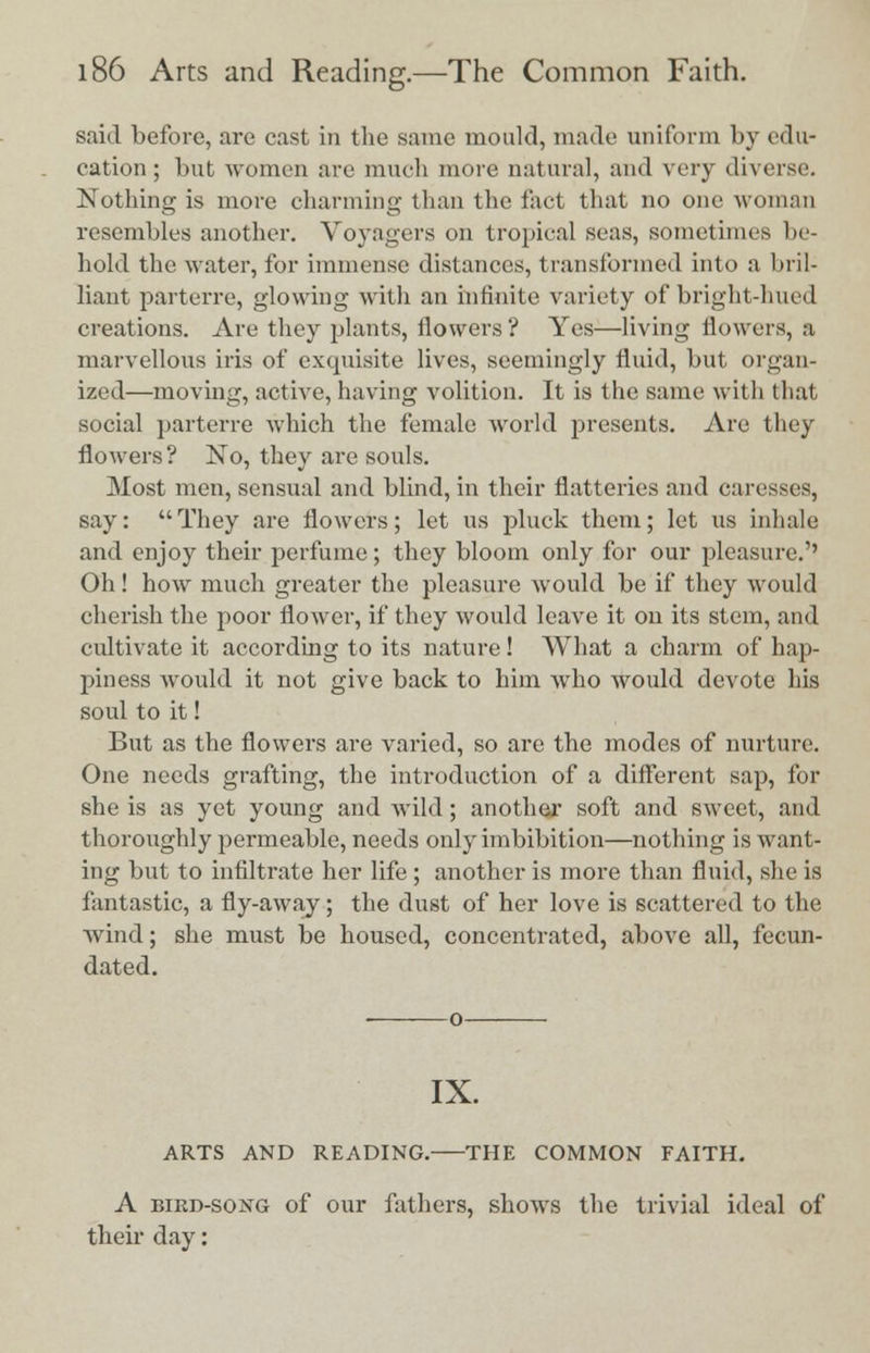 said before, are cast in the same mould, made uniform by edu- cation ; but women are much more natural, and very diverse. Nothing is more charming than the fad that no one woman resembles another. Voyagers on tropical seas, sometimes he- hold the water, for immense distances, transformed into a bril- liant parterre, glowing with an infinite variety of bright-hued creations. Are they plants, flowers ? Yes—living flowers, a marvellous iris of exquisite lives, seemingly fluid, but organ- ized—moving, active, having volition. It is the same with that social parterre which the female world presents. Are they flowers? No, they are souls. Most men, sensual and blind, in their flatteries and caresses, say: They are flowers; let us pluck them; let us inhale and enjoy their perfume; they bloom only for our pleasure.'' Oh! how much greater the pleasure would be if they would cherish the poor flower, if they would leave it on its stem, and cultivate it according to its nature! What a charm of hap- piness Avould it not give back to him who would devote his soul to it! But as the flowers are varied, so are the modes of nurture. One needs grafting, the introduction of a different sap, for she is as yet young and wild; another soft and sweet, and thoroughly permeable, needs only imbibition—nothing is want- ing but to infiltrate her life; another is more than fluid, she is fantastic, a fly-away; the dust of her love is scattered to the wind; she must be housed, concentrated, above all, fecun- dated. IX. ARTS AND READING. THE COMMON FAITH. A bird-soxg of our fathers, shows the trivial ideal of their day: