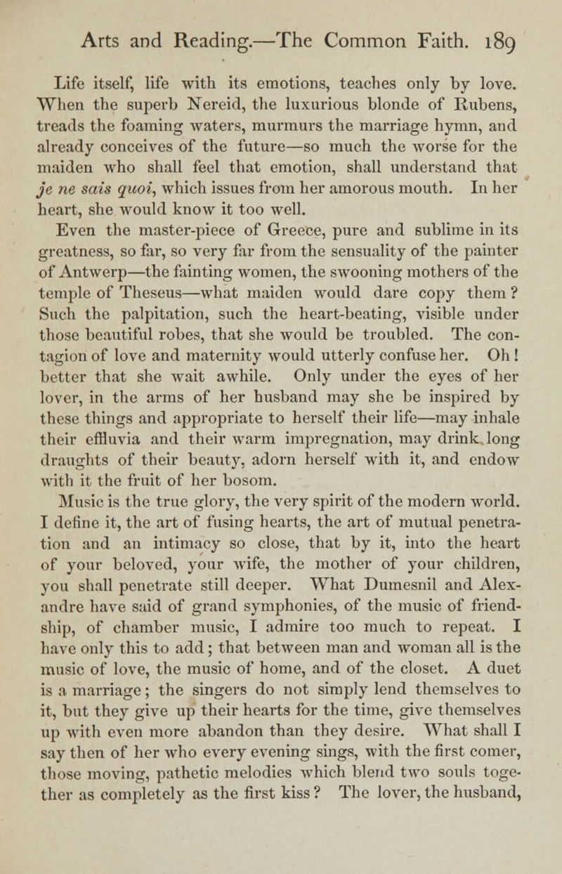 Life itself, life with its emotions, teaches only by love. When the superb Nei'eid, the luxurious blonde of Rubens, treads the foaming waters, murmurs the marriage hymn, and already conceives of the future—so much the worse for the maiden who shall feel that emotion, shall understand that je ne sais quoi, which issues from her amorous mouth. In her heart, she would know it too well. Even the master-piece of Greece, pure and sublime in its greatness, so far, so very far from the sensuality of the painter of Antwerp—the fainting women, the swooning mothers of the temple of Theseus—what maiden would dare copy them ? Such the palpitation, such the heart-beating, visible under those beautiful robes, that she would be troubled. The con- tagion of love and maternity would utterly confuse her. Oh! better that she wait awhile. Only under the eyes of her lover, in the arms of her husband may she be inspired by these things and appropriate to herself their life—may inhale their effluvia and their warm impregnation, may drink long draughts of their beauty, adorn herself with it, and endow with it the fruit of her bosom. Music is the true glory, the very spirit of the modern world. I define it, the art of fusing hearts, the art of mutual penetra- tion and an intimacy so close, that by it, into the heart of your beloved, your wife, the mother of your children, you shall penetrate still deeper. What Dumesnil and Alex- andre have said of grand symphonies, of the music of friend- ship, of chamber music, I admire too much to repeat. I have only this to add; that between man and woman all is the music of love, the music of home, and of the closet. A duet is a marriage; the singers do not simply lend themselves to it, but they give up their hearts for the time, give themselves up with even more abandon than they desire. What shall I say then of her who every evening sings, with the first comer, those moving, pathetic melodies which blend two souls toge- ther as completely as the first kiss ? The lover, the husband,