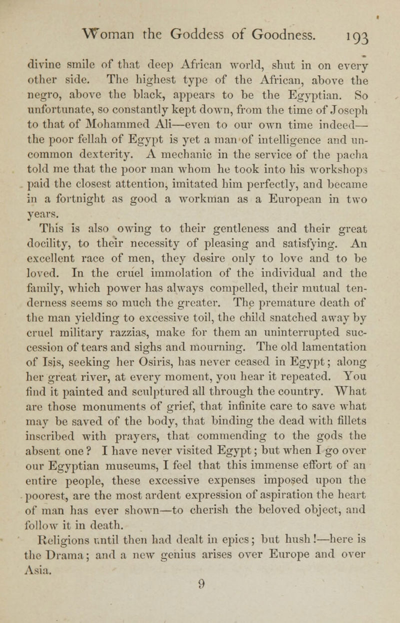 divine smile of that deep African world, shut in on every other side. The highest type of the African, above the negro, above the black, appears to be the Egyptian. So unfortunate, so constantly kept down, from the time of Joseph to that of Mohammed Ali—even to our own time indeed— the poor fellah of Egypt is yet a man of intelligence and un- common dexterity. A mechanic in the service of the pacha told me that the poor man whom he took into his workshops paid the closest attention, imitated him perfectly, and became in a fortnight as good a workman as a European in two years. This is also owing to their gentleness and their great docility, to their necessity of pleasing and satisfying. An excellent race of men, they desire only to love and to be loved. In the cruel immolation of the individual and the family, which power has always compelled, their mutual ten- derness seems so much the greater. The premature death of the man yielding to excessive toil, the child snatched away by cruel military razzias, make for them an uninterrupted suc- cession of tears and sighs and mourning. The old lamentation of Isis, seeking her Osiris, has never ceased in Egypt; along her great river, at every moment, you hear it repeated. You find it painted and sculptured all through the country. What are those monuments of grief, that infinite care to save what may be saved of the body, that binding the dead with fillets inscribed with prayers, that commending to the gods the absent one ? I have never visited Egypt; but when I go over our Egyptian museums, I feel that this immense effort of an entire people, these excessive expenses imposed upon the poorest, are the most ardent expression of aspiration the heart of man has ever shown—to cherish the beloved object, and follow it in death. Religions until then had dealt in epics; but hush !—here is the Drama; and a new genius arises over Europe and over Asia. 9