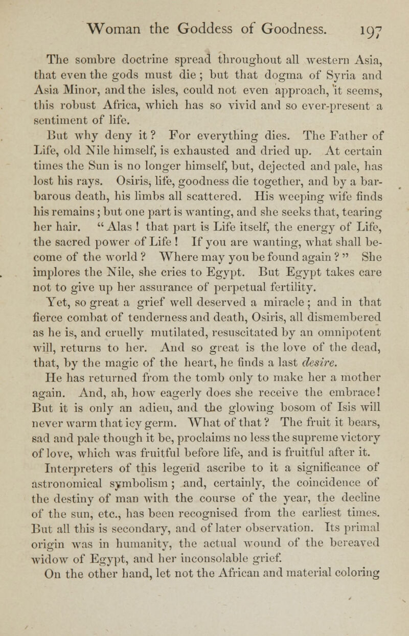 The sombre doctrine spread throughout all western Asia, that even the gods must die ; but that dogma of Syria and Asia Minor, and the isles, could not even approach, 'it seems, this robust Africa, which has so vivid and so ever-present a sentiment of life. But why deny it ? For everything dies. The Father of Life, old Nile himself, is exhausted and dried up. At certain times the Sun is no longer himself, but, dejected and pale, has lost his rays. Osiris, life, goodness die together, and by a bar- barous death, his limbs all scattered. His weeping wife finds his remains; but one part is wanting, and she seeks that, tearing her hair.  Alas ! that part is Life itself, the energy of Life, the sacred power of Life ! If you are wanting, what shall be- come of the world ? Where may you be found again ?  She implores the Nile, she cries to Egypt. But Egypt takes care not to give up her assurance of perpetual fertility. Yet, so great a grief well deserved a miracle ; and in that fierce combat of tenderness and death, Osiris, all dismembered as he is, and cruelly mutilated, resuscitated by an omnipotent will, returns to her. And so great is the love of the (lead, that, by the magic of the heart, he finds a last desire. He has returned from the tomb only to make her a mother again. And, ah, how eagerly does she receive the embrace! But it is only an adieu, and the glowing bosom of Isis Avill never warm that icy germ. What of that ? The fruit it bears, sad and pale though it be, proclaims no less the supreme victory of love, which was fruitful before life, and is fruitful after it. Interpreters of this legend ascribe to it a significance of astronomical symbolism ; and, certainly, the coincidence of the destiny of man with the course of the year, the decline of the sun, etc., has been recognised from the earliest times. But all this is secondary, and of later observation. Its primal origin was in humanity, the actual wound of the bereaved widow of Egypt, and her inconsolable grief. On the other hand, let not the African and material coloring