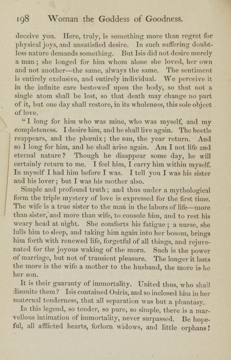 deceive you. Here, truly, is something more thnn regret for physical joys, and unsatisfied desire. In such suffering doubt- less nature demands something. Butlsisdid nol desire merely a man; she longed for him whom alone she loved, her own and not another—the same, always the same. The sentiment is entirely exclusive, and entirely individual. We perceive it in the infinite care bestowed upon the body, so that not a single atom shall be lost, so that death may change no part of it, but one day shall restore, in its wholeness, this sole object of love. I long for him who was mine, who was myself, and my completeness. I desire him, and he shall live again. The beetle reappears, and the phoenix; the sun, the year return. And so I long for him, and he shall arise again. Am I not life and eternal nature ? Though he disappear some day, he will certainly return to me. I feel him, I carry him within myself. In myself I had him before I was. I tell you I was his sister and his lover; but I was his mother also. Simple and profound truth; and thus under a mythological form the triple mystery of love is expressed for the first time. The wife is a true sister to the man in the labors of life—more than sister,'and more than wife, to console him, and to rest his weary head at night. She comforts his fatigue ; a nurse, she lulls him to sleep, and taking him again into her bosom, brings him forth with renewed life, forgetful of all things, and rejuve- nated for the joyous waking of the morn. Such is the power of marriage, but not of transient pleasure. The longer it lasts the more is the wife a mother to the husband, the more is he her son. It is their guaranty of immortality. United thus, who shall disunite them ? Isis contained Osiris, and so inclosed him in her maternal tenderness, that all separation was but a phantasy. In this legend, so tender, so pure, so simple, there is a mar- vellous intimation of immortality, never surpassed. Be hope- ful, all afflicted hearts, forlorn widows, and little orphans!