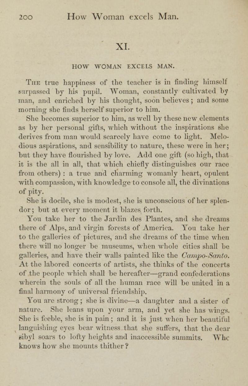 XI. HOW WOMAN EXCELS MAN. The true happiness of the teacher is in finding himself surpassed by his pupil. Woman, constantly cultivated by man, and enriched by his thought, soon believes; and some morning she finds herself superior to him. She becomes superior to him, as well by these new elements as by her personal gifts, which without the inspirations she derives from man would scarcely have come to light. Melo- dious aspirations, and sensibility to nature, these were in her; but they have flourished by love. Add one gift (so high, that it is the all in all, that which chiefly distinguishes our race from others) : a true and charming womanly heart, opulent with compassion, with knowledge to console all, the divinations of pity. She is docile, she is modest, she is unconscious of her splen- dor ; but at every moment it blazes forth. You take her to the Jardin des Plantes, and she dreams there of Alps, and virgin forests of America. You take her to the galleries of pictures, and she dreams of the time when there will no longer be museums, when whole cities shall be galleries, and have their walls painted like the Garnpo-Santo. At the labored concerts of artists, she thinks of the concerts of the people which shall be hereafter—grand confederations wherein the souls of all the human race will be united in a final harmony of universal friendship. You are strong ; she is divine—a daughter and a sister of nature. She leans upon your arm, and yet she has wings. She is feeble, she is in pain ; and it is just when her beautiful languishing eyes bear witness that she suffers, that the dear sibyl soars to lofty heights and inaccessible summits. Who knows how she mounts thither?