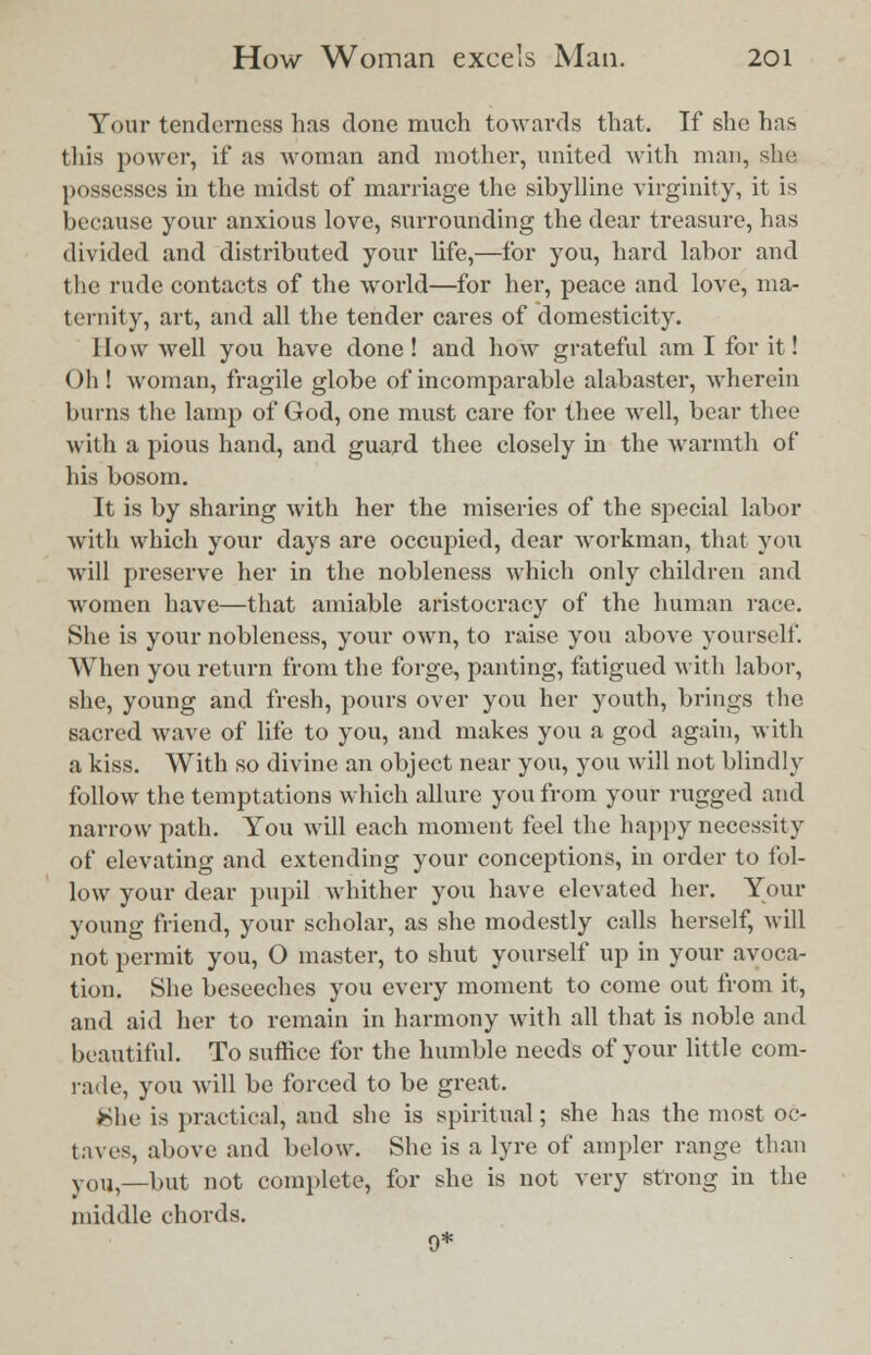 Your tenderness has done much towards that. If she has this power, if as woman and mother, united with man, she possesses in the midst of marriage the sibylline virginity, it is because your anxious love, surrounding the dear treasure, has divided and distributed your life,—for you, hard labor and the rude contacts of the world—for her, peace and love, ma- ternity, art, and all the tender cares of domesticity. Now well you have done ! and how grateful am I for it! Oh! woman, fragile globe of incomparable alabaster, wherein burns the lamp of God, one must care for thee well, bear thee with a pious hand, and guard thee closely in the warmth of his bosom. It is by sharing with her the miseries of the special labor with which your days are occupied, dear workman, that you will preserve her in the nobleness which only children and women have—that amiable aristocracy of the human race. She is your nobleness, your own, to raise you above yourself When you return from the forge, panting, fatigued with labor, she, young and fresh, pours over you her youth, brings the sacred wave of life to you, and makes you a god again, with a kiss. With so divine an object near you, you will not blindly follow the temptations which allure you from your rugged and narrow path. You will each moment feel the happy necessity of elevating and extending your conceptions, in order to fol- low your dear pupil whither you have elevated her. Your young friend, your scholar, as she modestly calls herself, will not permit you, O master, to shut yourself up in your avoca- tion. She beseeches you every moment to come out from it, and aid her to remain in harmony with all that is noble and beautiful. To suffice for the humble needs of your little com- rade, you will be forced to be great. She is practical, and she is spiritual; she has the most oc- taves, above and below. She is a lyre of ampler range than y01,5—but not complete, for she is not very strong in the middle chords. 9*
