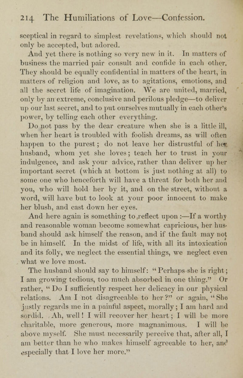 sceptical in regard to simplest revelations, which should not only be accepted, but adored. And yet there is nothing so very new in it. In matters of business the married pair consult and confide in each other. They should be equally confidential in matters of the heart, in matters of religion and love, as to agitations, emotions, and all the secret life of imagination. We are united, married, only by an extreme, conclusive and perilous pledge—to deliver up our last secret, and to put ourselves mutually in each other's power, by telling each other everything. Do not pass by the dear creature when she is a little ill, when her heart is troubled with foolish dreams, as will often happen to the purest; do not leave her distrustful of her husband, whom yet she loves; teach her to trust in your indulgence, and ask your advice, rather than deliver up her important secret (which at bottom is just nothing at all) to some one who henceforth will have a threat for both her and you, who will hold her by it, and on the street, without a word, will have but to look at your poor innocent to make her blush, and cast down her eyes. And here again is something to,reflect upon :—If a worthy and reasonable woman become somewhat capricious, her hus- band should ask himself the reason, and if the fault may not be in himself. In the midst of life, with all its intoxication and its folly, we neglect the essential things, Ave neglect even what we love most. The husband should say to himself: Perhaps she is right; I am growing tedious, too much absorbed in one thing. Or rather, Do I sufficiently respect her delicacy in our physical relations. Am I not disagreeable to her ? or again,  She justly regards me in a painful aspect, morally; I am hard and sordid. Ah, well! I will recover her heart; I will be more charitable, more generous, more magnanimous. I will be above myself. She must necessarily perceive that, after all, I am better than he who makes himself agreeable to her, and especially that I love her more.