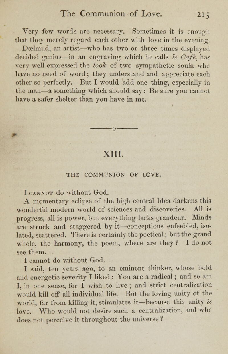 Very few words are necessary. Sometimes it is enough that they merely regard each other with love in the evening. Dcelmud, an artist—who has two or three times displayed decided genius—in an engraving which he calls le Cafb, has very well expressed the look of two sympathetic souls, whc have no need of word; they understand and appreciate each other so perfectly. But I would add one thing, especially in the man—a something which should say: Be sure you cannot have a safer shelter than you have in me. XIII. THE COMMUNION OF LOVE. I cannot do without God. A momentary eclipse of the high central Idea darkens this wonderful modern world of sciences and discoveries. All is progress, all is power, but evei'y thing lacks grandeur. Minds are struck and staggered by it—conceptions enfeebled, iso- lated, scattered. There is certainly the poetical; but the grand whole, the harmony, the poem, where are they ? I do not see them. I cannot do without God. I said, ten years ago, to an eminent thinker, whose bold and energetic severity I liked: You are a radical; and so am I, in one sense, for I wish to live; and strict centralization would kill off all individual life. But the loving unity of the world, far from killing it, stimulates it—because this unity is love. Who would not desire such a centralization, and whc does not perceive it throughout the universe ?
