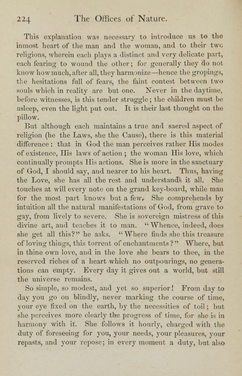 This explanation was necessary to introduce us to the inmost heart of the man and the woman, and to their two religions, wherein each plays a distinct and very delicate part, each fearing to wound the other; for generally they do not know how much, after all, they harmonize—hence the gropings, the hesitations full of fears, the faint contest between two souls which in reality are but one. Never in the daytime, before witnesses, is this tender struggle; the children must be asleep, even the light put out. It is their last thought on the pillow. But although each maintains a true and sacred aspect of religion (he the Laws, she the Cause), there is this material difference : that in God the man perceives rather His modes of existence, His laws of action ; the woman His love, which continually prompts His actions. She is more in the sanctuary of God, I should say, and nearer to his heart. Thus, having the Love, she has all the rest and understands it all. She touches at will every note on the grand key-board, while man for the most part knows but a few. She comprehends by intuition all the natural manifestations of God, from grave to gay, from lively to severe. She is sovereign mistress of this divine art, and teaches it to man.  Whence, indeed, does she get all this? he asks. Where finds she this treasure of loving things, this torrent of enchantments ?  Where, but in thine own love, and in the love she bears to thee, in the reserved riches of a heart which no outpourings, no genera- tions can empty. Every day it gives out a world, but still the universe remains. So simple, so modest, and yet so superior! From day to day you go on blindly, never marking the course of time, your eye fixed on the earth, by the necessities of toil; but she perceives more clearly the progress of time, for she is in harmony with it. She follows it hourly, charged with the duty of foreseeing for you, your needs, your pleasures, your repasts, and your repose; in every moment a duty, but also