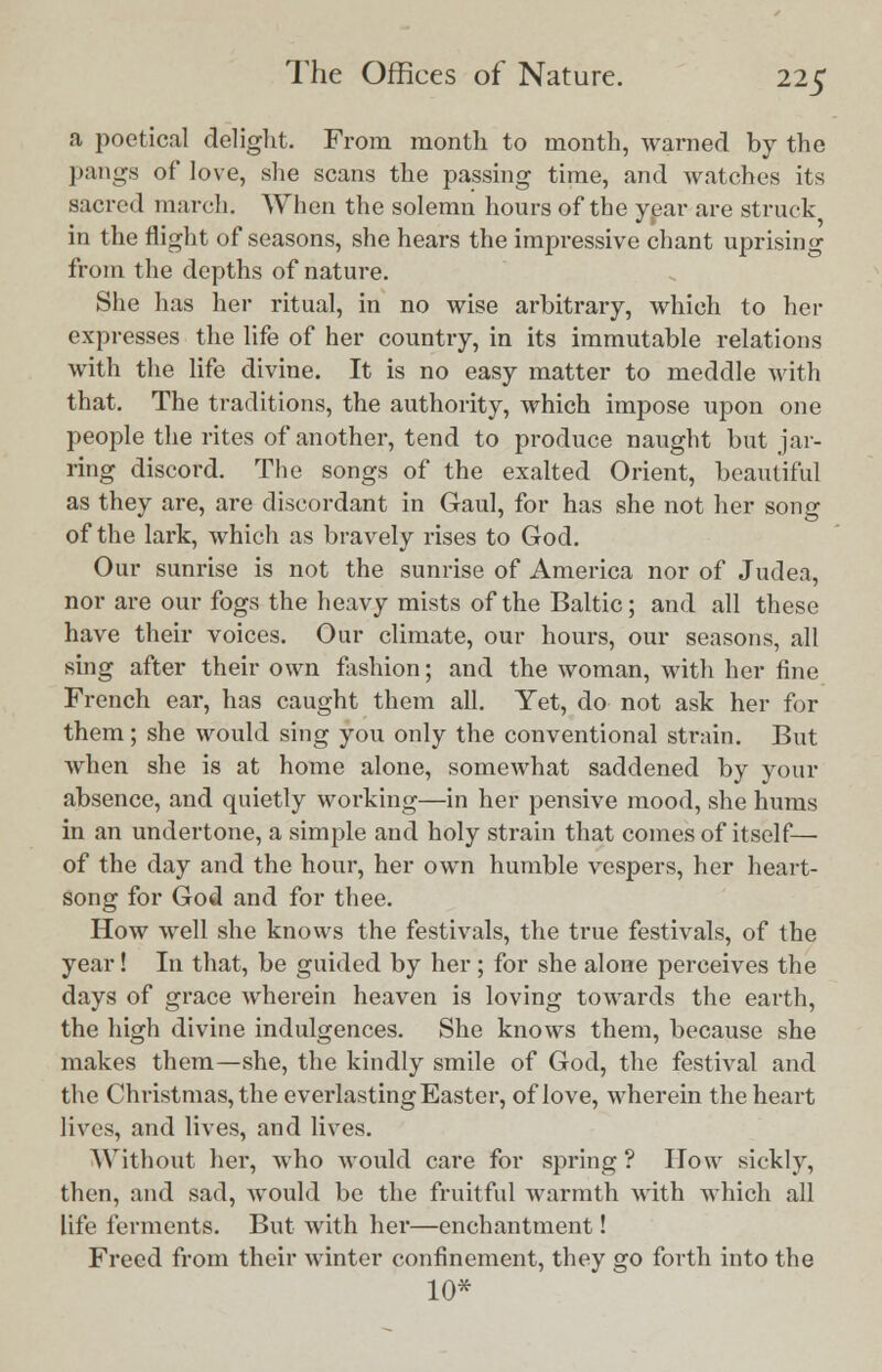a poetical delight. From month to month, warned by the pangs of love, she scans the passing time, and watches its sacred march. When the solemn hours of the year are struck in the flight of seasons, she hears the impressive chant uprising from the depths of nature. She has her ritual, in no wise arbitrary, which to her expresses the life of her country, in its immutable relations with the life divine. It is no easy matter to meddle with that. The traditions, the authority, which impose upon one people the rites of another, tend to produce naught but jar- ring discord. The songs of the exalted Orient, beautiful as they are, are discordant in Gaul, for has she not her song of the lark, which as bravely rises to God. Our sunrise is not the sunrise of America nor of Judea, nor are our fogs the heavy mists of the Baltic; and all these have their voices. Our climate, our hours, our seasons, all sing after their own fashion; and the woman, with her fine French ear, has caught them all. Yet, do not ask her for them; she would sing you only the conventional strain. But when she is at home alone, somewhat saddened by your absence, and quietly working—in her pensive mood, she hums in an undertone, a simple and holy strain that comes of itself— of the day and the hour, her own humble vespers, her heart- song for God and for thee. How well she knows the festivals, the true festivals, of the year! In that, be guided by her; for she alone perceives the days of grace wherein heaven is loving towards the earth, the high divine indulgences. She knows them, because she makes them—she, the kindly smile of God, the festival and the Christmas, the evei'lasting Easter, of love, wherein the heart lives, and lives, and lives. Without her, who would care for spring? How sickly, then, and sad, would be the fruitful warmth with which all life ferments. But with her—enchantment! Freed from their winter confinement, they go forth into the 10*