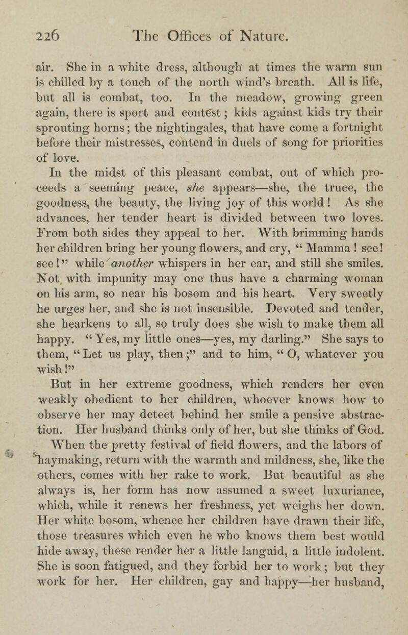 air. She in a white dress, although at times the warm sun is chilled by a touch of the north wind's breath. All is life, but all is combat, too. In the meadow, growing green again, there is sport and contest; kids against kids try their sprouting horns; the nightingales, that have come a fortnight before their mistresses, contend in duels of song for priorities of love. In the midst of this pleasant combat, out of which pro- ceeds a seeming peace, she appears—she, the truce, the goodness, the beauty, the living joy of this world! As she advances, her tender heart is divided between two loves. From both sides they appeal to her. With brimming hands her children bring her young flowers, and cry,  Mamma ! see! see! while another whispers in her ear, and still she smiles. Not with impunity may one thus have a charming woman on his arm, so near his bosom and his heart. Very sweetly he urges her, and she is not insensible. Devoted and tender, she heai'kens to all, so truly does she wish to make them all happy.  Yes, my little ones—yes, my darling. She says to them,  Let us play, then; and to him,  O, whatever you wish! But in her extreme goodness, which renders her even weakly obedient to her children, whoever knows how to observe her may detect behind her smile a pensive abstrac- tion. Her husband thinks only of her, but she thinks of God. When the pretty festival of field flowers, and the labors of ^haymaking, return with the warmth and mildness, she, like the others, comes with her rake to work. But beautiful as she always is, her form has now assumed a sweet luxuriance, which, while it renews her freshness, yet weighs her down. Her white bosom, whence her children have drawn their life, those treasures which even he who knows them best would hide away, these render her a little languid, a little indolent. She is soon fatigued, and they forbid her to Avork; but they work for her. Her children, gay and happy—her husband,