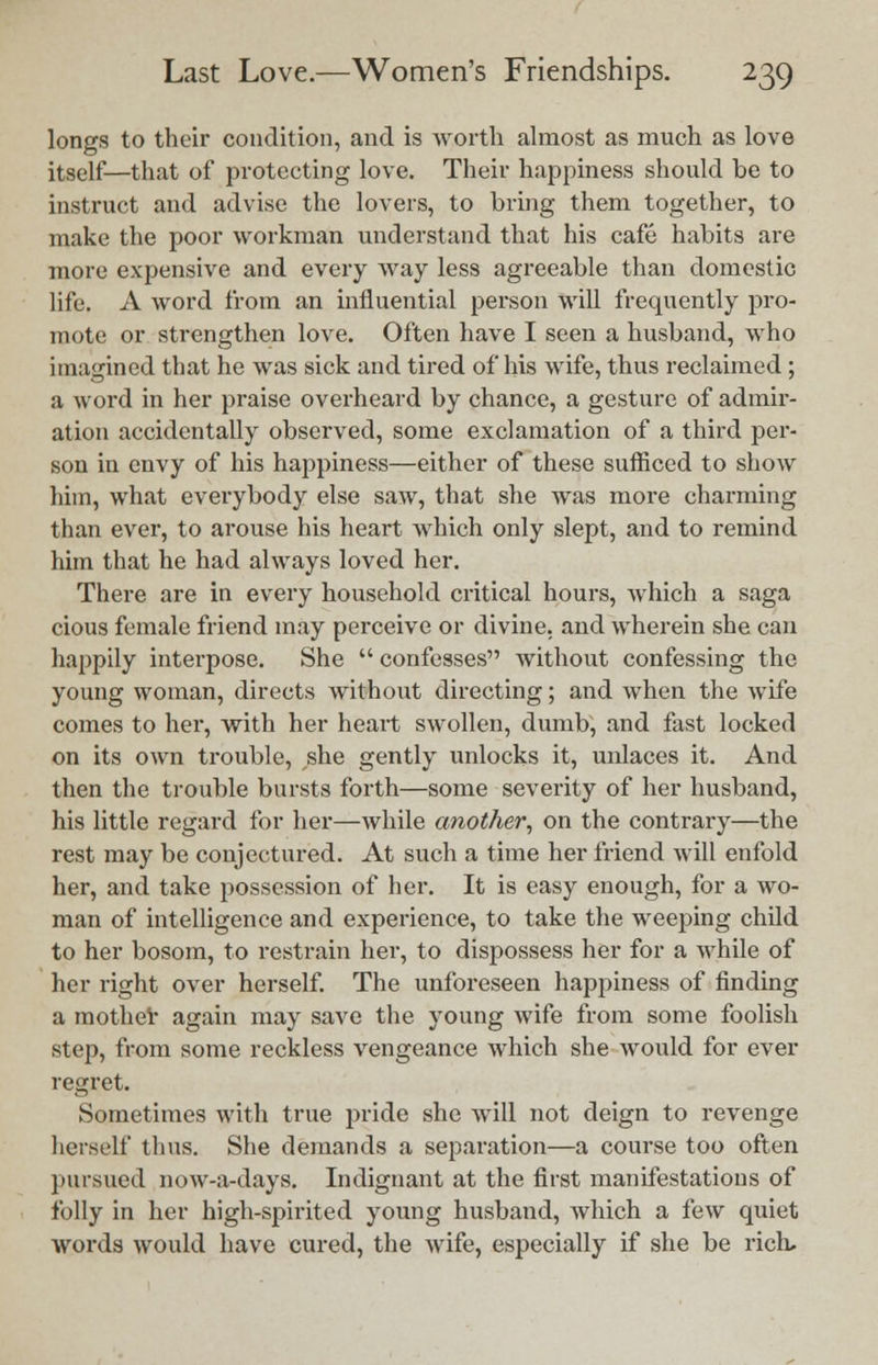 longs to their condition, and is worth almost as much as love itself—that of protecting love. Their happiness should be to instruct and advise the lovers, to bring them together, to make the poor workman understand that his cafe habits are more expensive and every way less agreeable than domestic life. A word from an influential person will frequently pro- mote or strengthen love. Often have I seen a husband, who imagined that he was sick and tired of his wife, thus reclaimed; a word in her praise overheard by chance, a gesture of admir- ation accidentally observed, some exclamation of a third per- son in envy of his happiness—either of these sufficed to show him, what everybody else saw, that she was more charming than ever, to arouse his heart which only slept, and to remind him that he had always loved her. There are in every household critical hours, which a saga cious female friend may perceive or divine, and wherein she can happily interpose. She  confesses without confessing the young woman, directs without directing; and when the wife comes to her, with her heart swollen, dumb, and fast locked on its own trouble, she gently unlocks it, unlaces it. And then the trouble bursts forth—some severity of her husband, his little regard for her—while another, on the contrary—the rest may be conjectured. At such a time her friend Avill enfold her, and take possession of her. It is easy enough, for a wo- man of intelligence and experience, to take the weeping child to her bosom, to restrain her, to dispossess her for a while of her right over herself. The unforeseen happiness of finding a mother again may save the young wife from some foolish step, from some reckless vengeance which she would for ever regret. Sometimes with true pride she will not deign to revenge herself thus. She demands a separation—a course too often pursued nuw-a-days. Indignant at the first manifestations of folly in her high-spirited young husband, which a few quiet words would have cured, the wife, especially if she be rich.