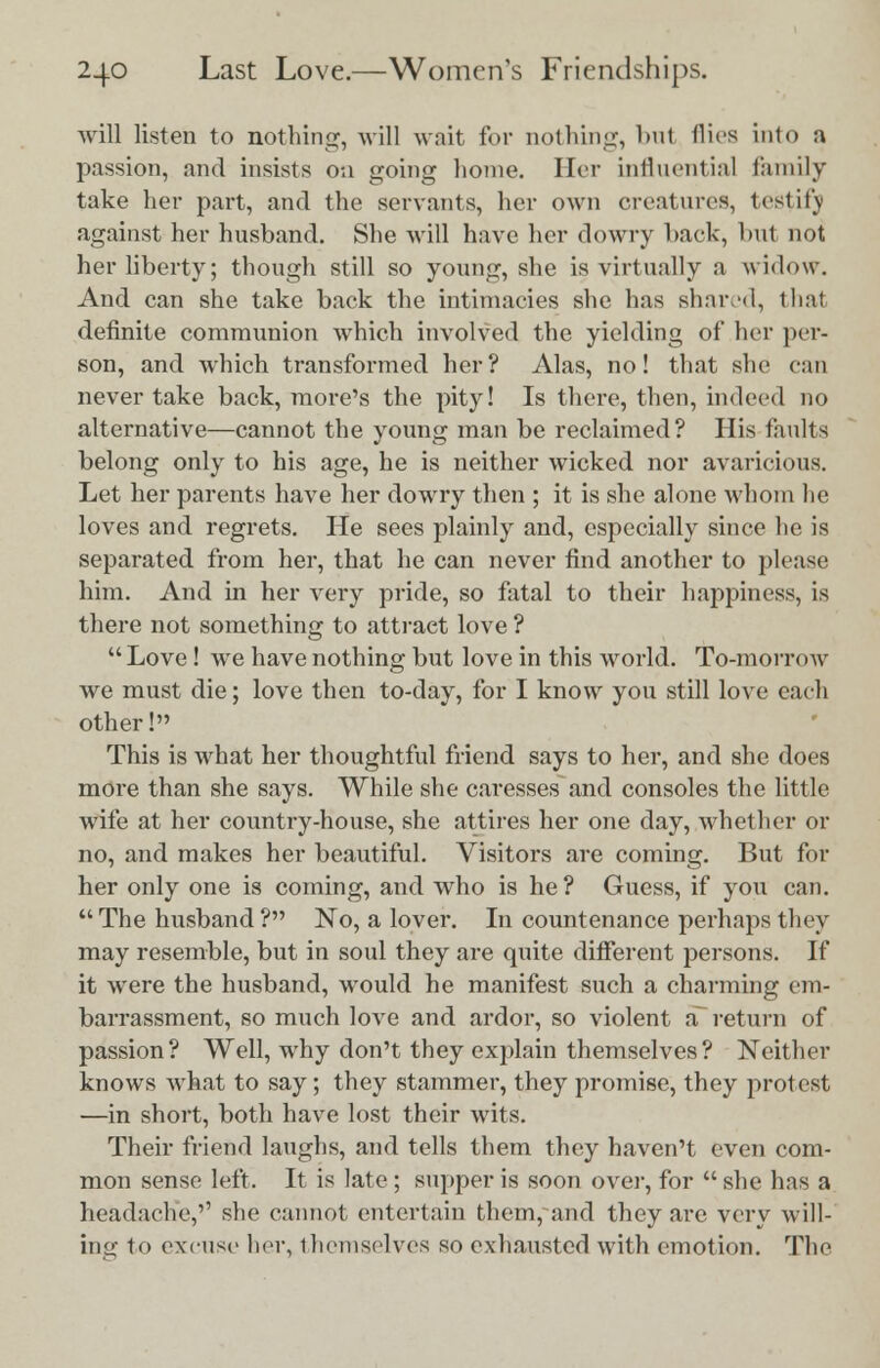 will listen to nothing, will wait for nothing, but flics into a passion, and insists on going home. Her influential family take her part, and the servants, her own creatures, testify against her husband. She will have her dowry hack, but not her liberty; though still so young, she is virtually a widow. And can she take back the intimacies she has shaved, that definite communion which involved the yielding of her per- son, and which transformed her? Alas, no! that she can never take back, more's the pity! Is there, then, indeed no alternative—cannot the young man be reclaimed? His faults belong only to his age, he is neither wicked nor avaricious. Let her parents have her dowry then ; it is she alone whom he loves and regrets. He sees plainly and, especially since he is separated from her, that he can never find another to please him. And in her very pride, so fatal to their happiness, is there not something to attract love ? Love! we have nothing but love in this world. To-morrow we must die; love then to-day, for I know you still love each other! This is what her thoughtful friend says to her, and she does more than she says. While she caresses and consoles the little wife at her country-house, she attires her one day, whether or no, and makes her beautiful. Visitors are coming. But for her only one is coming, and who is he ? Guess, if you can.  The husband ? No, a lover. In countenance perhaps they may resemble, but in soul they are quite different persons. If it were the husband, would he manifest such a charming em- barrassment, so much love and ardor, so violent a~ return of passion? Well, why don't they explain themselves? Neither knows what to say; they stammer, they promise, they protest —in short, both have lost their wits. Their friend laughs, and tells them they haven't even com- mon sense left. It is late ; supper is soon over, for  she has a headache,'' she cannot entertain them, and they are very will- ing to excuse her, themselves so exhausted with emotion. The
