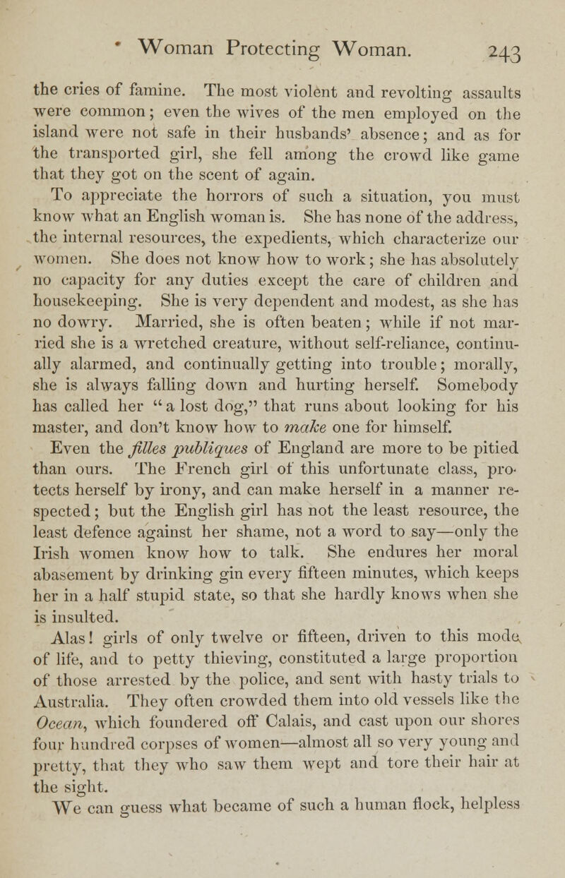 the cries of famine. The most violent and revolting assaults were common; even the wives of the men employed on the island were not safe in their husbands' absence; and as for the transported girl, she fell among the crowd like game that they got on the scent of again. To appreciate the horrors of such a situation, you must know what an English woman is. She has none of the address, the internal resources, the expedients, which characterize our women. She does not know how to work; she has absolutely no capacity for any duties except the care of children and housekeeping. She is very dependent and modest, as she has no dowry. Married, she is often beaten; while if not mar- ried she is a wretched creature, without self-reliance, continu- ally alarmed, and continually getting into trouble; morally, she is always falling down and hurting herself. Somebody has called her  a lost dog, that runs about looking for his master, and don't know how to make one for himself. Even the filles publiques of England are more to be pitied than ours. The French girl of this unfortunate class, pro- tects herself by irony, and can make herself in a manner re- spected ; but the English girl has not the least resource, the least defence against her shame, not a word to say—only the Irish women knoAV how to talk. She endures her moral abasement by drinking gin every fifteen minutes, which keeps her in a half stupid state, so that she hardly knows when she is insulted. Alas! girls of only twelve or fifteen, driven to this mode, of life, and to petty thieving, constituted a large proportion of those arrested by the police, and sent with hasty trials to Australia. They often crowded them into old vessels like the Ocean, which foundered off Calais, and cast upon our shores four hundred corpses of women—almost all so very young and pretty, that they who saw them wept and tore their hair at the sight. We can suess what became of such a human flock, helpless