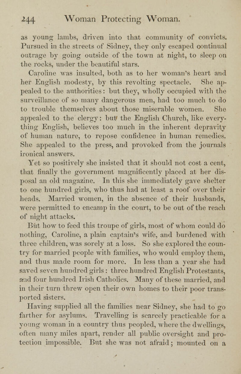 as young lambs, driven into that community of convicts. Pursued in the streets of Sidney, they only escaped continual outrage by going outside of the town at night, to sleep on the rocks, under the beautiful stars. Caroline was insulted, both as to her woman's heart and her English modesty, by this revolting spectacle. She ap- pealed to the authorities: but they, wholly occupied with the surveillance of so many dangerous men, had too much to do to trouble themselves about those miserable women. She appealed to the clergy: but/ the English Church, like every- thing English, believes too much in the inherent depravity of human nature, to repose confidence in human remedies. She appealed to the press, and provoked from the journals ironical answers. Yet so positively she insisted that it should not cost a cent, that finally the government magnificently placed at her dis- posal an old magazine. In this she immediately gave shelter to one hundred girls, who thus had at least a roof over their heads. Married women, in the absence of their husbands, were permitted to encamp in the court, to be out of the reach of night attacks. But how to feed this troupe of girls, most of whom could do nothing, Caroline, a plain captain's wife, and burdened with three children, was sorely at a loss. So she explored the coun- try for married people with families, who would employ them, and thus made room for more. In less than a year she had saved seven hundred girls : three hundred English Protestants, and four hundred Irish Catholics. Many of these married, and in their turn threw open their own homes to their poor trans- ported sisters. Having supplied all the families near Sidney, she had to go farther for asylums. Travelling is scarcely practicable for a young woman in a country thus peopled, where the dwellings, often many miles apart, render all public oversight and pro- tection impossible. But she was not afraid; mounted on a