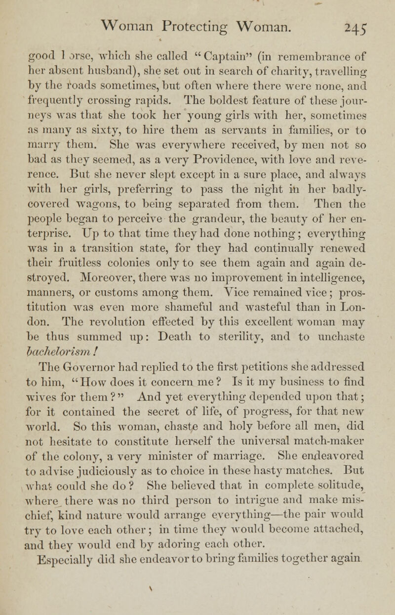 good 1 orse, which she called  Captain (in remembrance of her absent husband), she set out in seareh of charity, travelling by the roads sometimes, bnt often where there were none, and frequently crossing rapids. The boldest feature of these jour- neys was that she took her young girls with her, sometimes as many as sixty, to hire them as servants in families, or to many them. She was everywhere received, by men not so bad as they seemed, as a very Providence, with love and reve- rence. But she never slept except in a sure place, and always with her girls, preferring to pass the night in her badly- covered wagons, to being separated from them. Then the people began to perceive the grandeur, the beauty of her en- terprise. Up to that time they had done nothing; everything was in a transition state, for they had continually renewed their fruitless colonies only to see them again and again de- stroyed. Moreover, there was no improvement in intelligence, manners, or customs among them. Vice remained vice; pros- titution was even more shameful and wasteful than in Lon- don. The revolution effected by this excellent woman may be thus summed up: Death to sterility, and to unchaste bachelorism ! The Governor had replied to the first petitions she addressed to him, How does it concern me? Is it my business to find wives for them ?  And yet everything depended upon that; for it contained the secret of life, of progress, for that new world. So this woman, chaste and holy before all men, did not hesitate to constitute herself the universal match-maker of the colony, a very minister of marriage. She endeavored to advise judiciously as to choice in these hasty matches. But what could she do ? She believed that in complete solitude, where, there was no third person to intrigue and make mis- chief, kind nature would arrange everything—the pair would try to love each other; in time they would become attached, and they would end by adoring each other. Especially did she endeavor to bring families together again