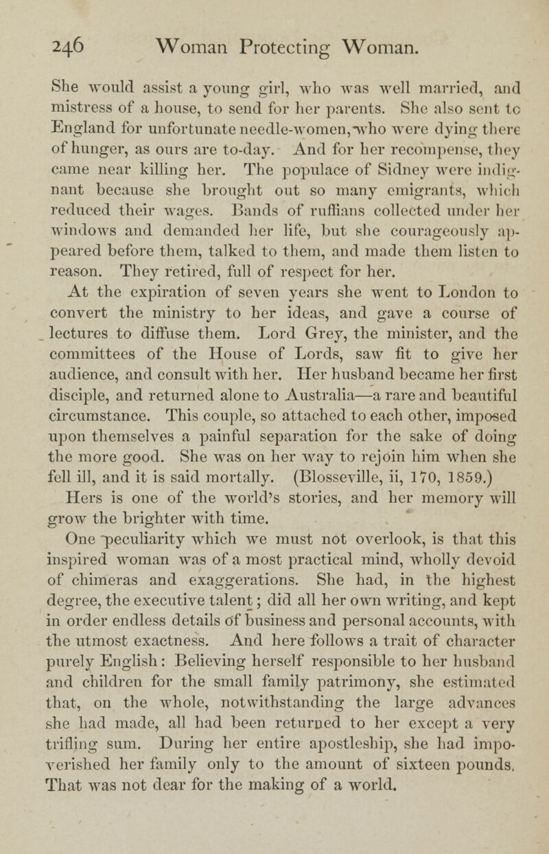 She would assist a young girl, who was well married, and mistress of a house, to send for her parents. She also sent to England for unfortunate needle-women,-who were dying there of hunger, as ours are to-day. And for her recompense, they came near killing her. The popidace of Sidney were indig- nant because she brought out so many emigrants, which reduced their wages. Bands of ruffians collected under her windows and demanded her life, but she courageously ap- peared before them, talked to them, and made them listen to reason. They retired, full of respect for her. At the expiration of seven years she went to London to convert the ministry to her ideas, and gave a course of lectures to diffuse them. Lord Grey, the minister, and the committees of the House of Lords, saw fit to give her audience, and consult with her. Her husband became her first disciple, and returned alone to Australia—a rare and beautiful circumstance. This couple, so attached to each other, imposed upon themselves a painful separation for the sake of doing the more good. She was on her way to rejoin him when she fell ill, and it is said mortally. (Blosseville, ii, 170, 1859.) Hers is one of the world's stories, and her memory will grow the brighter with time. One peculiarity which we must not overlook, is that this inspired woman was of a most practical mind, Avholly devoid of chimeras and exaggerations. She had, in the highest degree, the executive talent; did all her own writing, and kept in order endless details Of business and personal accounts, with the utmost exactness. And here follows a trait of character purely English: Believing herself responsible to her husband and children for the small family patrimony, she estimated that, on the whole, notwithstanding the large advances she had made, all had been returned to her except a very trifling sum. During her entire apostleship, she had impo- verished her family only to the amount of sixteen pounds. That was not dear for the making of a world.