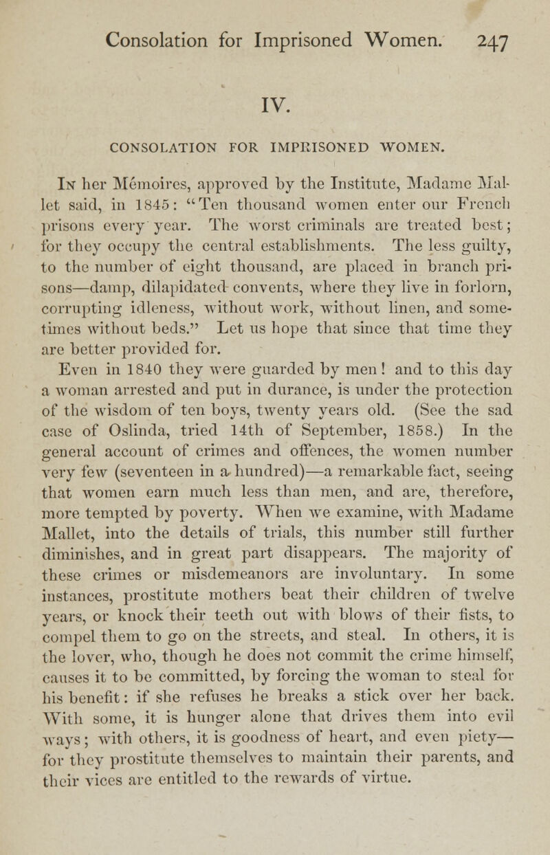 IV. CONSOLATION FOR IMPRISONED WOMEN. In her Memoircs, approved by the Institute, Madame Mal- let said, in 1845: Ten thousand women enter our French prisons every year. The worst criminals are treated best; for they occupy the central establishments. The less guilty, to the number of eight thousand, are placed in branch pri- sons—damp, dilapidated convents, where they live in forlorn, corrupting idleness, without Avork, without linen, and some- times without beds. Let us hope that since that time they are better provided for. Even in 1840 they were guarded by men! and to this day a woman arrested and put in durance, is under the protection of the wisdom of ten boys, twenty years old. (See the sad case of Oslinda, tried 14th of September, 1858.) In the general account of crimes and offences, the women number very few (seventeen in a hundred)—a remarkable fact, seeing that women earn much less than men, and are, therefore, more tempted by poverty. When we examine, with Madame Mallet, into the details of trials, this number still further diminishes, and in great part disappears. The majority of these crimes or misdemeanors are involuntary. In some instances, prostitute mothers beat their children of twelve years, or knock their teeth out with blows of their fists, to compel them to go on the streets, and steal. In others, it is the lover, who, though he does not commit the crime himself, causes it to be committed, by forcing the woman to steal for his benefit: if she refuses he breaks a stick over her back. With some, it is hunger alone that drives them into evil ways; with others, it is goodness of heart, and even piety— for they prostitute themselves to maintain their parents, and their vices are entitled to the rewards of virtue.