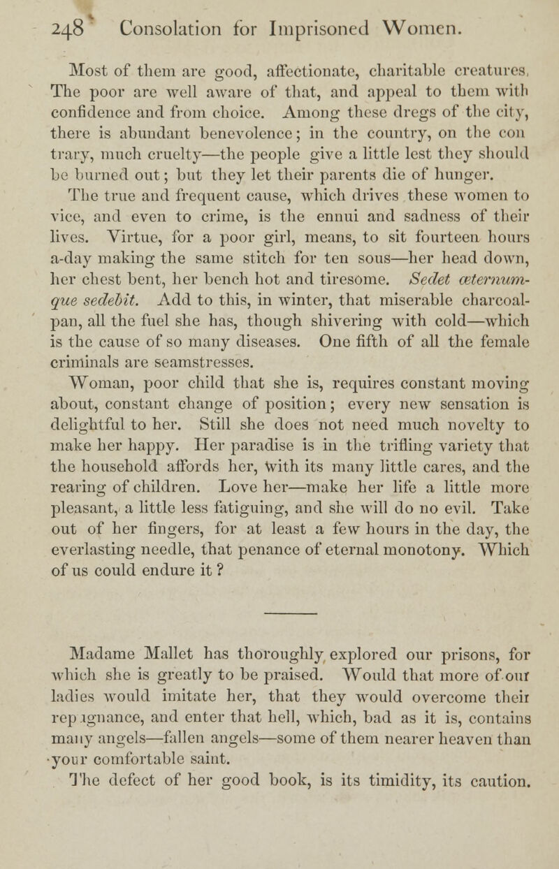 Most of them are good, affectionate, charitable creatures, The poor are well aware of that, and appeal to them with confidence and from choice. Among these dregs of the city, there is abundant benevolence; in the country, on the con trary, much cruelty—the people give a little lest they should be burned out; but they let their parents die of hunger. The true and frequent cause, which drives these women to vice, and even to crime, is the ennui and sadness of their lives. Virtue, for a poor girl, means, to sit fourteen hours a-day making the same stitch for ten sous—her head down, her chest bent, her bench hot and tiresome. Sedet ceternum- que sedebit. Add to this, in winter, that miserable charcoal- pan, all the fuel she has, though shivering with cold—which is the cause of so many diseases. One fifth of all the female criminals are seamstresses. Woman, poor child that she is, requires constant moving about, constant change of position; every new sensation is delightful to her. Still she does not need much novelty to make her happy. Her jiaradise is in the trifling variety that the household affords her, With its many little cares, and the rearing of children. Love her—make her life a little more pleasant, a little less fatiguing, and she will do no evil. Take out of her fingers, for at least a few hours in the day, the everlasting needle, that penance of eternal monotony. Which of us could endure it ? Madame Mallet has thoroughly explored our prisons, for which she is greatly to be praised. Would that more of our ladies would imitate her, that they would overcome their repugnance, and enter that hell, which, bad as it is, contains many angels—fallen angels—some of them nearer heaven than ■your comfortable saint. The defect of her good book, is its timidity, its caution.