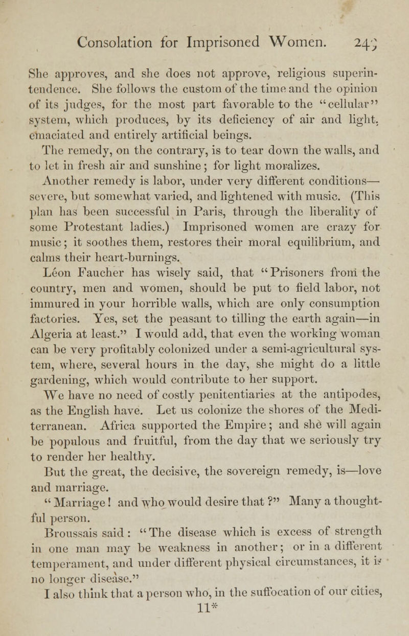 She approves, and she does not approve, religions superin- tendence. She follows the custom of the time and the opinion of its judges, for the most part favorable to the cellular system, which produces, by its deficiency of air and light, emaciated and entirely artificial beings. The remedy, on the contrary, is to tear down the walls, and to let in fresh air and sunshine; for light moralizes. Another remedy is labor, under very different conditions— severe, but somewhat varied, and lightened with music. (This plan has been successful in Paris, through the liberality of some Protestant ladies.) Imprisoned women are crazy for music; it soothes them, restores their moral equilibrium, and calms their heart-burnings. Leon Faucher has wisely said, that  Prisoners from the country, men and women, should be put to field labor, not immured in your horrible walls, which are only consumption factories. Yes, set the peasant to tilling the earth again—in Algeria at least. I would add, that even the working woman can be very profitably colonized under a semi-agricultural sys- tem, where, several hours in the day, she might do a little gardening, which would contribute to her support. We have no need of costly penitentiaries at the antipodes, as the English have. Let us colonize the shores of the Medi- terranean. Africa supported the Empire; and she will again be populous and fruitful, from the day that we seriously try to render her healthy. But the great, the decisive, the sovereign remedy, is—love and marriage.  Marriage! and who would desire that ? Many a thought- ful person. Broussais said :  The disease which is excess of strength in one man may be weakness in another; or in a different temperament, and under different physical circumstances, it i? no longer disease. I also think that a person who, in the suffocation of our cities, 11*