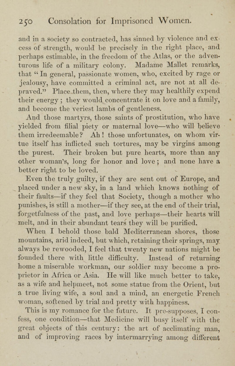 and in a society so contracted, lias sinned by violence and ex- cess of strength, would be precisely in the right place, and perhaps estimable, in the freedom of the Atlas, or the adven- turous life of a military colony. Madame Mallet remarks, that  In general, passionate women, who, excited by rage or jealousy, have committed a criminal act, are not at all de- praved. Place them, then, where they may healthily expend their energy ; they would concentrate it on love and a family, and become the veriest lambs of gentleness. And those martyrs, those saints of prostitution, who have yielded from filial piety or maternal love—who will believe them irredeemable? Ah! those unfortunates, on whom vir- tue itself has inflicted such tortures, may be virgins among the purest. Their broken but pure hearts, more than any other woman's, long for honor and love; and none have a better right to be loved. Even the truly guilty, if they are sent out of Europe, and placed under a new sky, in a land which knows nothing of their faults—if they feel that Society, though a mother who punishes, is -still a mother—if they see, at the end of their trial, forgetfulness of the past, and love perhaps—their hearts will melt, and in their abundant tears they will be purified. When I behold those bald Mediterranean shores, those mountains, arid indeed, but which, retaining their springs, may always be rewooded, I feel that twenty new nations might be founded there with little difficulty. Instead of returning home a miserable workman, our soldier may become a pro- prietor in Africa or Asia. He will like much better to take, as a wife and helpmeet, not some statue from the Orient, but a true living wife, a soul and a mind, an energetic French woman, softened by trial and pretty with happiness. This is my romance for the future. It pre-supposes, I con- fess, one condition—that Medicine will busy itself with the great objects of this century: the art of acclimating man, and of improving races by intermarrying among different