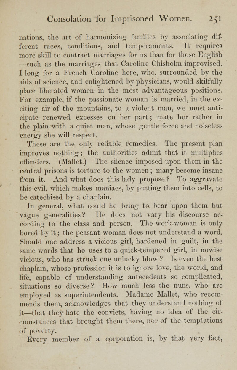 nations, the art of harmonizing families by associating dif- ferent races, conditions, and temperaments. It requires more skill to contract marriages for us than for those English —such as the marriages that Caroline Chisholm improvised. I long for a French Caroline here, who, surrounded by the aids of science, and enlightened by physicians, would skilfully place liberated women in the most advantageous positions. For example, if the passionate woman is married, in the ex- citing air of the mountains, to a violent man, we must anti- cipate renewed excesses on her part; mate her rather in the plain with a quiet man, whose gentle force and noiseless energy she will respect. These are the only reliable remedies. The present plan improves nothing; the authorities admit that it multiplies offenders. (Mallet.) The silence imposed upon them in the central prisons is torture to the women ; many become insane from it. And what does this lady propose ? To aggravate this evil, which makes maniacs, by putting them into cells, to be catechised by a chaplain. In general, what could he bring to bear upon them but vague generalities ? He does not vary his discourse ac- cording to the class and person. The work-woman is only bored by it; the peasant woman does not understand a word. Should one address a vicious girl, hardened in guilt, in the same words that he uses to a quick-tempered girl, in nowise vicious, who has struck one unlucky blow ? Is even the best chaplain, whose profession it is to ignore love, the world, and life, capable of understanding antecedents so complicated, situations so diverse? How much less the nuns, who are employed as superintendents. Madame Mallet, who recom- mends them, acknowledges that they understand nothing of it—that they hate the convicts, having no idea of the cir- cumstances that brought them there, nor of the temptations of poverty. Every member of a corporation is, by that very fact,