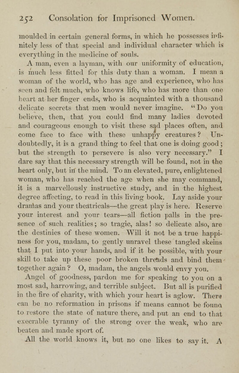 moulded in certain general forms, in which he possesses infi- nitely less of that special and individual character which is everything in the medicine of souls. A man, even a layman, with our uniformity of education, is much less fitted for this duty than a woman. I mean a woman of the world, who has age and experience, who has seen and felt much, who knows life, who has more than one heart at her finger ends, who is acquainted with a thousand delicate secrets that men would never imagine.  Do you believe, then, that you could find many ladies devoted and courageous enough to visit these sad places often, ami come face to face with these unhappy creatures ? Un- doubtedly, it is a grand thing to feel that one is doing good ; hut the strength to persevere is also very necessary. I dare say that this necessary strength will he found, not in the heart only, hut in the mind. To an elevated, pure, enlightened woman, who has reached the age when she may command, it is a marvellously instructive study, and in the highest degree affecting, to read in this living book. Lay aside your drarAas and your theatricals—the great play is here. Reserve your interest and your tears—all fiction palls in the pre- sence of such realities; so tragic, alas! so delicate also, are the destinies of these women. Will it not be a true happi- ness for you, madam, to gently unravel these tangled skeins that I put into your hands, and if it be possible, with your skill to take up these poor broken threads and bind them together again ? O, madam, the angels would envy you. Angel of goodness, pardon me for speaking to you on a most sad, harrowing, and terrible subject. But all is purified in the fire of charity, with which your heart is aglow. There? can be no reformation in prisons if means cannot be founa to restore the state of nature there, and put an end to that execrable tyranny of the strong over the weak, who are beaten and made sport of. All the world knows it, but no one likes to say it. A