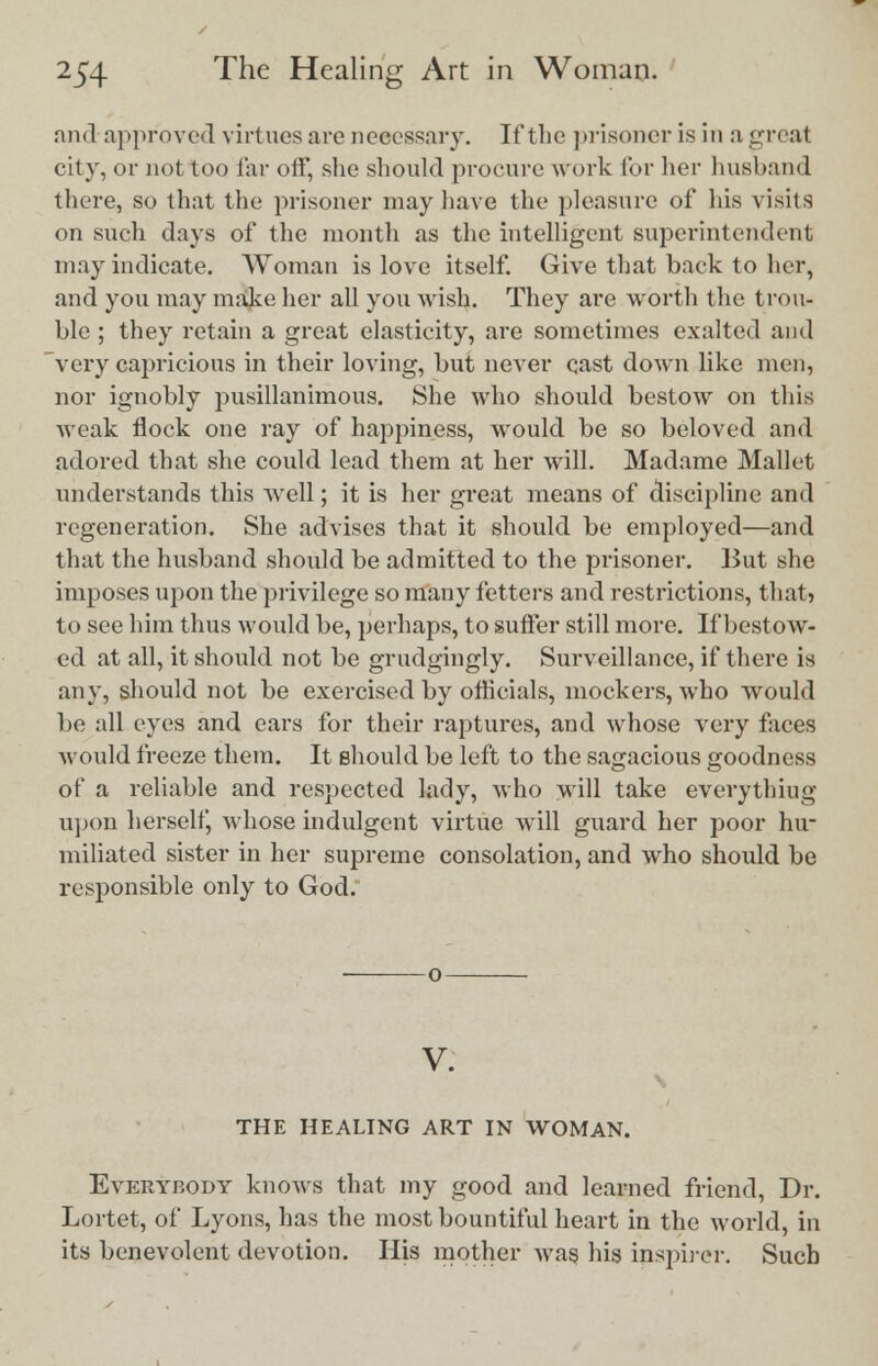 and approved virtues are necessary. If the prisoner is in a greal city, or not too far olF, she should procure work for her husband there, so that the prisoner may have the pleasure of his visits on such days of the month as the intelligent superintendent may indicate. Woman is love itself. Give that back to her, and you may make her all you wish. They are worth the trou- ble ; they retain a great elasticity, are sometimes exalted and very capricious in their loving, but never qast down like men, nor ignobly pusillanimous. She who should bestow on this weak flock one ray of happiness, would be so beloved and adored that she could lead them at her will. Madame Mallet understands this well; it is her great means of discipline and regeneration. She advises that it should be employed—and that the husband should be admitted to the prisoner. But she imposes upon the privilege so many fetters and restrictions, that, to see him thus would be, perhaps, to suffer still more. If bestow- ed at all, it should not be grudgingly. Surveillance, if there is any, should not be exercised by officials, mockers, who would be all eyes and ears for their raptures, and whose very faces would freeze them. It should be left to the sagacious goodness of a reliable and respected lady, who will take everything upon herself, whose indulgent virtue will guard her poor hu- miliated sister in her supreme consolation, and who should be responsible only to God. V. THE HEALING ART IN WOMAN. Everybody knows that my good and learned friend, Dr. Lortet, of Lyons, has the most bountiful heart in the world, in its benevolent devotion. His mother was, his inspirer. Such