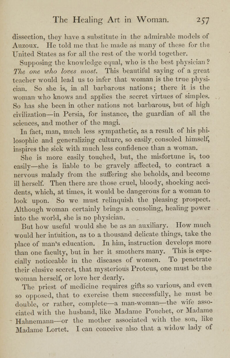 dissection, they have a substitute in the admirable models of Auzoux. He told me that he made as many of these for the United States as for all the rest of the world together. Supposing the knowledge equal, who is the best physician ? The one who loves most. This beautiful saying of a great teacher would lead us to infer that woman is the true physi- cian. So she is, in all barbarous nations; there it is the woman who knows and applies the secret virtues of simples. So has she been in other nations not barbarous, but of high civilization—in Persia, for instance, the guardian of all the sciences, and mother of the magi. In fact, man, much less sympathetic, as a result of his phi- losophic and generalizing culture, so easily, consoled himself, inspires the sick with much less confidence than a woman. She is more easily touched, but, the misfortune is, too easily—she is liable to be gravely affected, to contract a nervous malady from the suffering she beholds, and become ill herself. Then there are those cruel, bloody, shocking acci- dents, which, at times, it would be dangerous for a woman to look upon. So we must relinquish the pleasing prospect. Although woman certainly brings a consoling, healing power into the world, she is no physician. But how useful would she be as an auxiliary. How much would her intuition, as to a thousand delicate things, take the place of man's education. In him, instruction develops more than one faculty, but in her it smothers many. This is espe- cially noticeable in the diseases of women. To penetrate their elusive secret, that mysterious Proteus, one must be the woman herself, or love her dearly. The priest of medicine requires gifts so various, and even so opposed, that to exercise them successfully, he must be double, or rather, complete—a man-woman—the wife asso- ciated with the husband, like Madame Pouchet, or Madame Hahnemann—or the mother associated with the son, like Madame Lortet. I can conceive also that a widow lady of