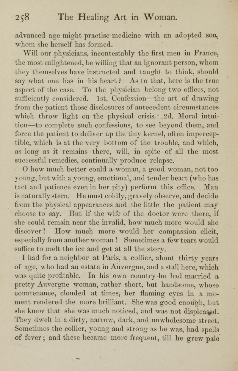 advanced age might practise medicine with an adopted soa whom she herself has formed. Will our physicians, incontestably the first men in France. the most enlightened, be willing that an ignorant person, whom they themselves have instructed and taught to think, should say what one has in his heart? As to that, here is the true aspect of the case. To the physician belong two offices, not sufficiently considered. 1st. Confession—the art of drawing from the patient those disclosures of antecedent circumstances ■which throw light on the physical crisis. 2d. Moral intui- tion—to complete such confessions, to see beyond them, and force the patient to deliver up the tiny kernel, often impercep- tible, -which is at the very bottom of the trouble, and which, as long as it remains there, will, in spite of all the most successful remedies, continually produce relapse. 0 how much better could a woman, a good woman, not too young, but with a young, emotional, and tender heart (who has tact and patience even in her pity) perform this office. Man is naturally stern. He must coldly, gravely observe, and decide from the physical appearances and the little the patient may choose to say. But if the wife of the doctor were there, if she could remain near the invalid, how much more would she discover! How much more would her compassion elicit, especially from another woman ! Sometimes a few tears would suffice to melt the ice and get at all the story. 1 had for a neighbor at Paris, a collier, about thirty years of age, who had an estate in Auvergne, and a stall here, which was quite profitable. In his own country he had married a pretty Auvergne woman, rather short, but handsome, whose countenance, clouded at times, her flaming eyes in a mo- ment rendered the more brilliant. She was good enough, but she knew that she was much noticed, and was not displeased. They dwelt in a dirty, narrow, dark, and unwholesome street. Sometimes the collier, young and strong as he was, had spells of fever ; and these became more frequent, till he grew pale