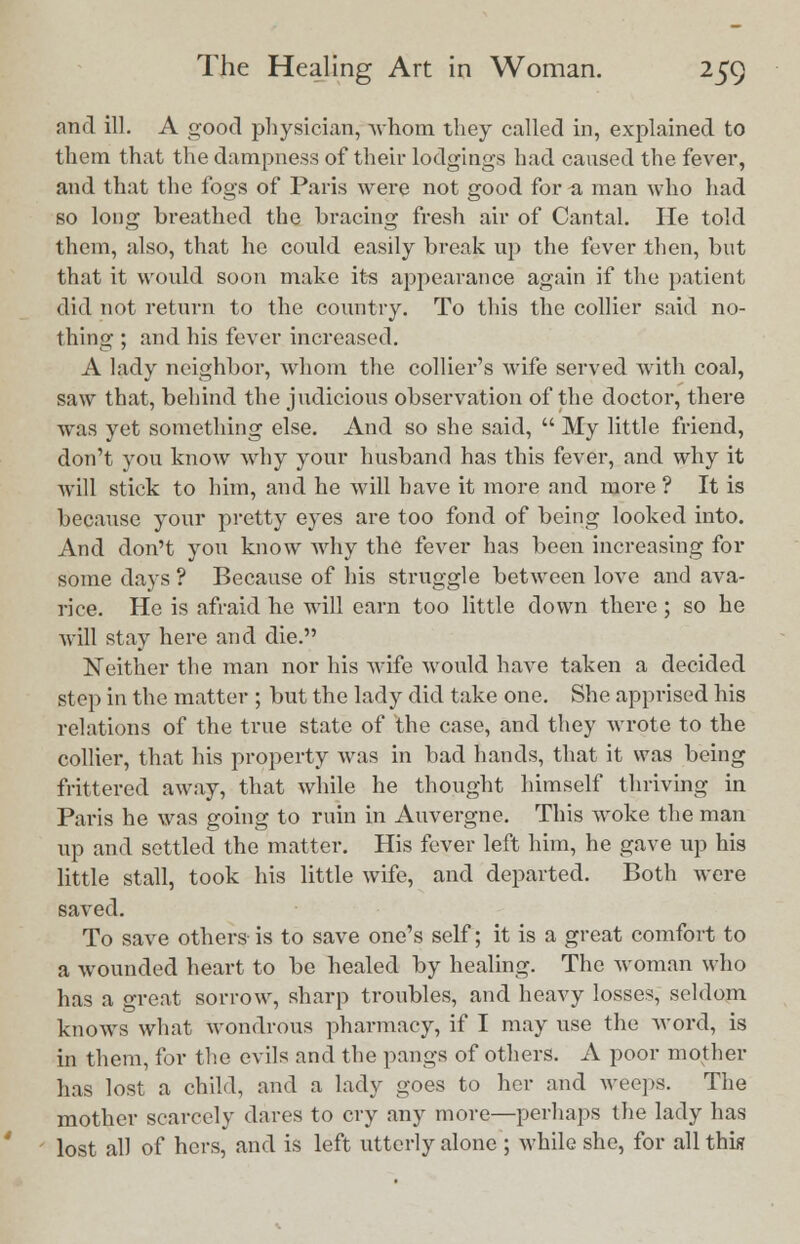 and ill. A good physician, -whom they called in, explained to them that the dampness of their lodgings had caused the fever, and that the fogs of Paris were not good for a man who had so long breathed the bracing fresh air of Cantal. He told them, also, that he could easily break up the fever then, but that it would soon make its appearance again if the patient did not return to the country. To this the collier said no- thing ; and his fever increased. A lady neighbor, whom the collier's wife served with coal, saw that, behind the judicious observation of the doctor, there was yet something else. And so she said,  My little friend, don't you know why your husband has this fever, and why it will stick to him, and he will have it more and more ? It is because your pretty eyes are too fond of being looked into. And don't you know why the fever has been increasing for some days ? Because of his struggle between love and ava- rice. He is afraid he will earn too little down there ; so he will stay here and die. Neither the man nor his wife would have taken a decided step in the matter ; but the lady did take one. She apprised his relations of the true state of the case, and they wrote to the collier, that his property was in bad hands, that it was being frittered away, that while he thought himself thriving in Paris he was going to ruin in Auvergne. This woke the man up and settled the matter. His fever left him, he gave up his little stall, took his little wife, and departed. Both were saved. To save others is to save one's self; it is a great comfort to a wounded heart to be healed by healing. The woman who has a great sorrow, sharp troubles, and heavy losses, seldom knows what wondrous pharmacy, if I may use the word, is in them, for the evils and the pangs of others. A poor mother has lost a child, and a lady goes to her and weeps. The mother scarcely dares to cry any more—perhaps the lady has lost all of hers, and is left utterly alone ; while she, for all this