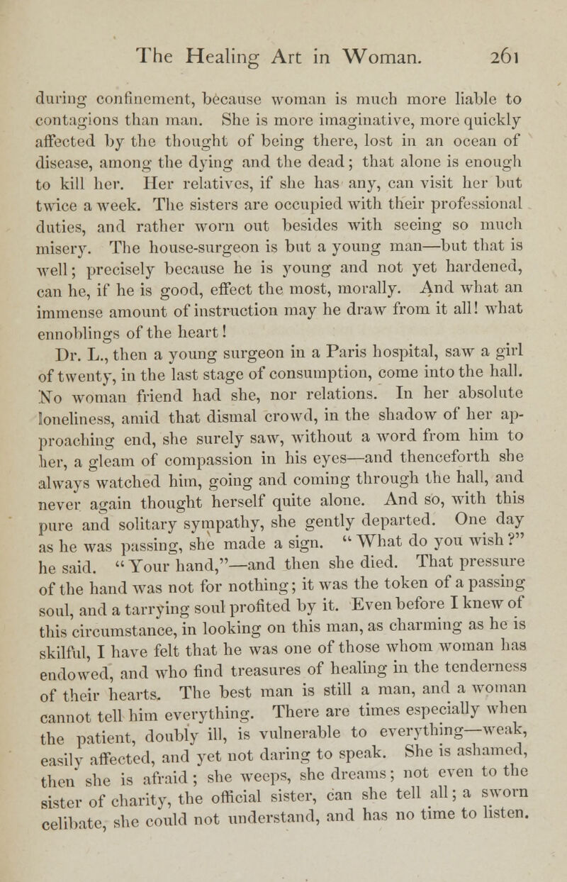 during confinement, because woman is much more liable to contagions than man. She is more imaginative, more quickly affected by the thought of being there, lost in an ocean of disease, among the dying and the dead; that alone is enough to kill her. Her relatives, if she has any, can visit her but twice a week. The sisters are occupied with their professional duties, and rather worn out besides with seeing so much misery. The house-surgeon is but a young man—but that is well; precisely because he is young and not yet hardened, can he, if he is good, effect the most, morally. And what an immense amount of instruction may he draw from it all! what ennoblings of the heart! Dr. L., then a young surgeon in a Paris hospital, saw a girl of twenty, in the last stage of consumption, come into the hall. 'No woman friend had she, nor relations. In her absolute loneliness, amid that dismal crowd, in the shadow of her ap- proaching end, she surely saw, without a word from him to her, a gleam of compassion in his eyes—and thenceforth she always watched him, going and coming through the hall, and never again thought herself quite alone. And so, with this pure and solitary sympathy, she gently departed. One day as he was passing, she made a sign.  What do you wish ? he said.  Your hand,—and then she died. That pressure of the hand was not for nothing; it was the token of a passing soul, and a tarrying soul profited by it. Even before I knew of this circumstance, in looking on this man, as charming as he is skilful, I have felt that he was one of those whom woman has endowed, and who find treasures of healing in the tenderness of their hearts. The best man is still a man, and a woman cannot tell him everything. There are times especially when the patient, doubly ill, is vulnerable to everything—weak, easily affected, and yet not daring to speak. She is ashamed, then she is afraid; she weeps, she dreams; not even to the sister of charity, the official sister, can she tell all; a sworn celibate she could not understand, and has no time to listen.