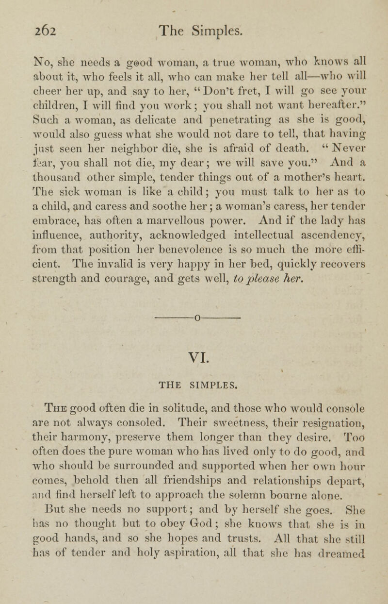 KTo, she needs a g@od woman, a true woman, who knows all about it, who feels it all, who can make her tell all—who will cheer her up, and say to her,  Don't fret, I will go see your children, I will find you work; you shall not want hereafter. Such a woman, as delicate and penetrating as she is good, would also guess what she would not dare to tell, that having just seen her neighbor die, she is afraid of death. Never fear, you shall not die, my dear; we will save you. And a thousand other simple, tender things out of a mother's heart. The sick woman is like a child; you must talk to her as to a child, and caress and soothe her; a woman's caress, her tender embrace, has often a marvellous power. And if the lady has influence, authority, acknowledged intellectual ascendency, from that position her benevolence is so much the more effi- cient. The invalid is very happy in her bed, quickly recovers strength and courage, and gets well, to please her. VI. THE SIMPLES. The good often die in solitude, and those who would console are not always consoled. Their sweetness, their resignation, their harmony, preserve them longer than they desire. Too often does the pure woman who has lived only to do good, and who should be surrounded and supported when her own hour comes, behold then all friendships and relationships depart, and find herself left to approach the solemn bourne alone. But she needs no support; and by herself she goes. She has no thought but to obey God; she knows that she is in good hands, and so she hopes and trusts. All that she still has of tender and holy aspiration, all that she has dreamed