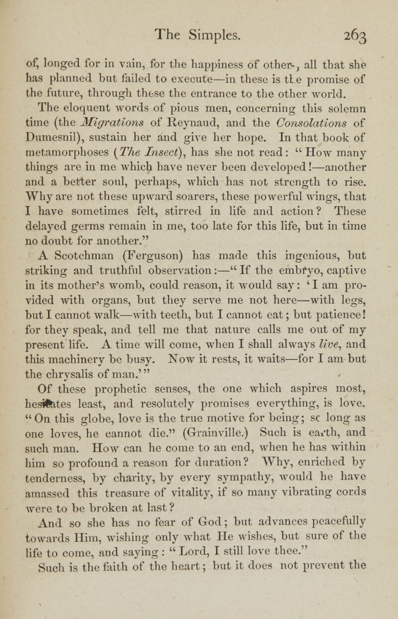 of, longed for in vain, for the happiness of others, all that she has planned but failed to execute—in these is tie promise of the future, through these the entrance to the other world. The eloquent words of pious men, concerning this solemn time (the Migrations of Reynaud, and the Consolations of Dumesnil), sustain her and give her hope. In that book of metamorphoses [The Insect), has she not read:  How many things are in me which have never been developed!—another and a better soul, perhaps, which has not strength to rise. Why are not these upward soarers, these powerful wings, that I have sometimes felt, stirred in life and action ? These delayed germs remain in me, too late for this life, but in time no doubt for another. A Scotchman (Ferguson) has made this ingenious, but striking and truthful observation:— If the embryo, captive in its mother's womb, could reason, it would say: ' I am pro- vided with organs, but they serve me not here—with legs, but I cannot walk—with teeth, but I cannot eat; but patience! for they speak, and tell me that nature calls me out of my present life. A time will come, when I shall always live, and this machinery be busy. Now it rests, it waits—for I am but the chrysalis of man.' Of these prophetic senses, the one which aspires most, hesifcites least, and resolutely promises everything, is love.  On this globe, love is the true motive for being; sc long as one loves, he cannot die. (Grainville.) Such is eai'th, and such man. How can he come to an end, when he has within him so profound a reason for duration? Why, enriched by tenderness, by charity, by every sympathy, would he have amassed this treasure of vitality, if so many vibrating cords were to be broken at last ? And so she has no fear of God; but advances peacefully towards Him, wishing only what He wishes, but sure of the life to come, and saying :  Lord, I still love thee. Such is the faith of the heart; but it does not prevent the
