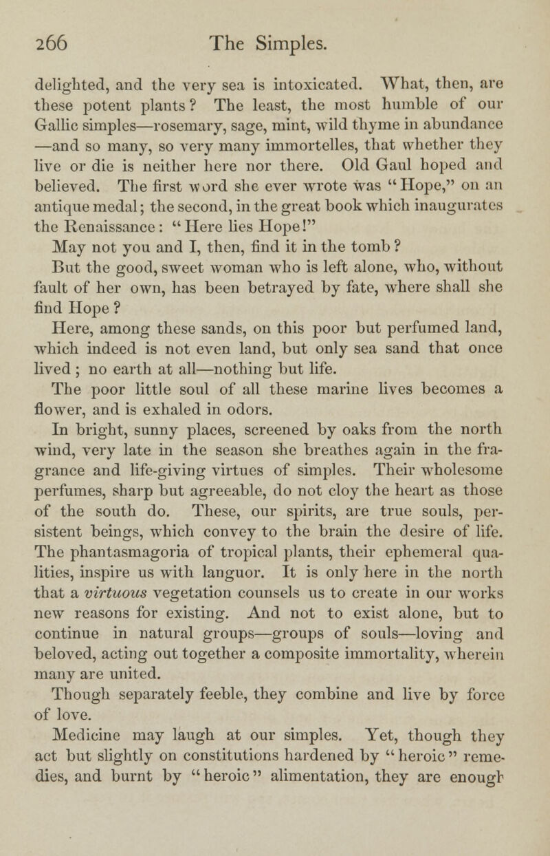 delighted, and the very sea is intoxicated. What, then, are these potent plants? The least, the most humble of our Gallic simples—rosemary, sage, mint, wild thyme in abundance —and so many, so very many immortelles, that whether they live or die is neither here nor there. Old Gaul hoped and believed. The first word she ever wrote was Hope, on an antique medal; the second, in the great book which inaugurates the Renaissance :  Here lies Hope! May not you and I, then, find it in the tomb ? But the good, sweet woman who is left alone, who, without fault of her own, has been betrayed by fate, where shall she find Hope ? Here, among these sands, on this poor but perfumed land, which indeed is not even land, but only sea sand that once lived ; no earth at all—nothing but life. The poor little soul of all these marine lives becomes a flower, and is exhaled in odors. In bright, sunny places, screened by oaks from the north wind, very late in the season she breathes again in the fra- grance and life-giving virtues of simples. Their wholesome perfumes, sharp but agreeable, do not cloy the heart as those of the south do. These, our spirits, are true souls, per- sistent beings, which convey to the brain the desire of life. The phantasmagoria of tropical plants, their ephemeral qua- lities, inspire us with languor. It is only here in the north that a virtuous vegetation counsels us to create in our works new reasons for existing. And not to exist alone, but to continue in natural groups—groups of souls—loving and beloved, acting out together a composite immortality, wherein many are united. Though separately feeble, they combine and live by force of love. Medicine may laugh at our simples. Yet, though they act but slightly on constitutions hardened by  heroic  reme- dies, and burnt by heroic alimentation, they are enough