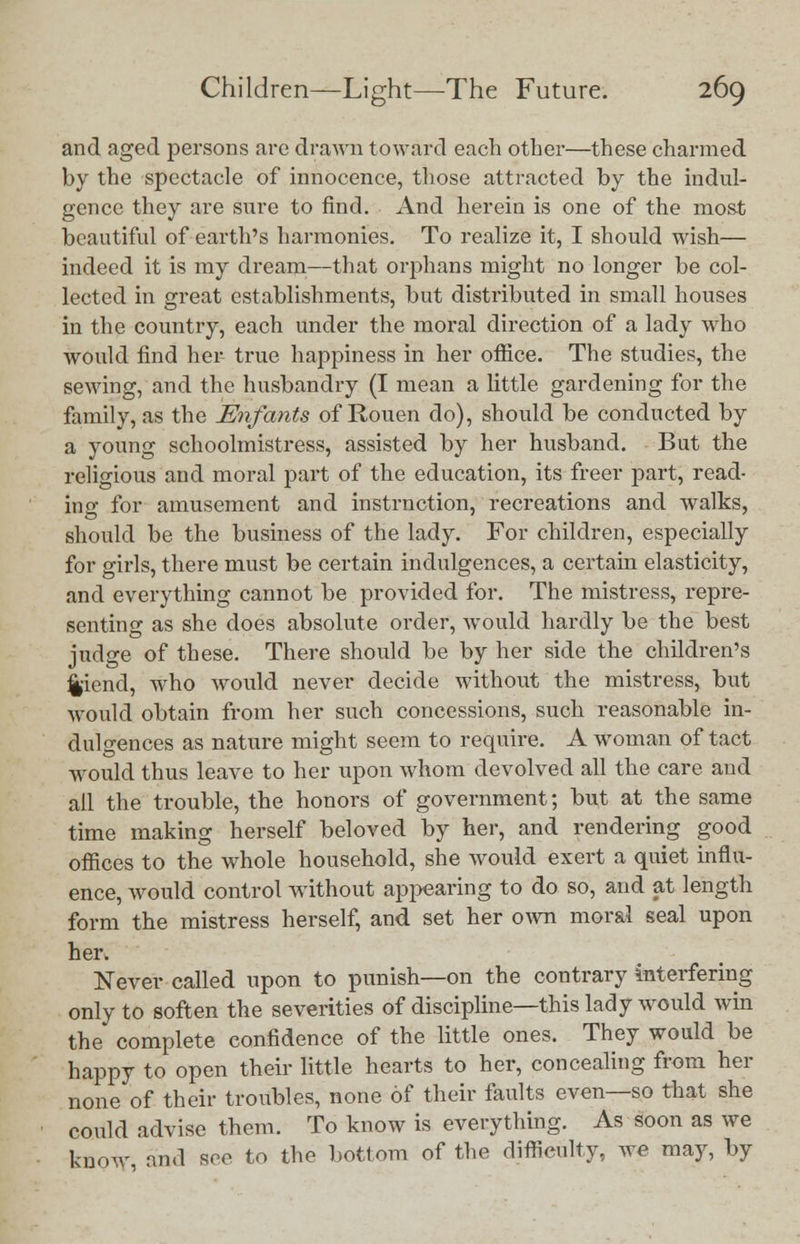 and aged persons are drawn toward each other—these charmed by the spectacle of innocence, those attracted by the indul- gence they are sure to find. And herein is one of the most beautiful of earth's harmonies. To realize it, I should wish— indeed it is my dream—that orphans might no longer be col- lected in great establishments, but distributed in small houses in the country, each under the moral direction of a lady who would find her true happiness in her office. The studies, the sewing, and the husbandry (I mean a little gardening for the family, as the Enfants of Rouen do), should be conducted by a young schoolmistress, assisted by her husband. But the religious and moral part of the education, its freer part, read- ing for amusement and instruction, recreations and walks, should be the business of the lady. For children, especially for girls, there must be certain indulgences, a certain elasticity, and everything cannot be provided for. The mistress, repre- senting as she does absolute order, would hardly be the best judge of these. There should be by her side the children's %iend, who would never decide without the mistress, but would obtain from her such concessions, such reasonable in- dulgences as nature might seem to require. A woman of tact would thus leave to her upon whom devolved all the care and all the trouble, the honors of government; but at the same time making herself beloved by her, and rendering good offices to the whole household, she would exert a quiet influ- ence, would control without appearing to do so, and at length form the mistress herself, and set her own moral seal upon her. Never called upon to punish—on the contrary interfering only to soften the severities of discipline—this lady would win the complete confidence of the little ones. They would be happy to open their little hearts to her, concealing from her none of their troubles, none of their faults even—so that she could advise them. To know is everything. As soon as we know, and see to the bottom of the difficulty, we may, by