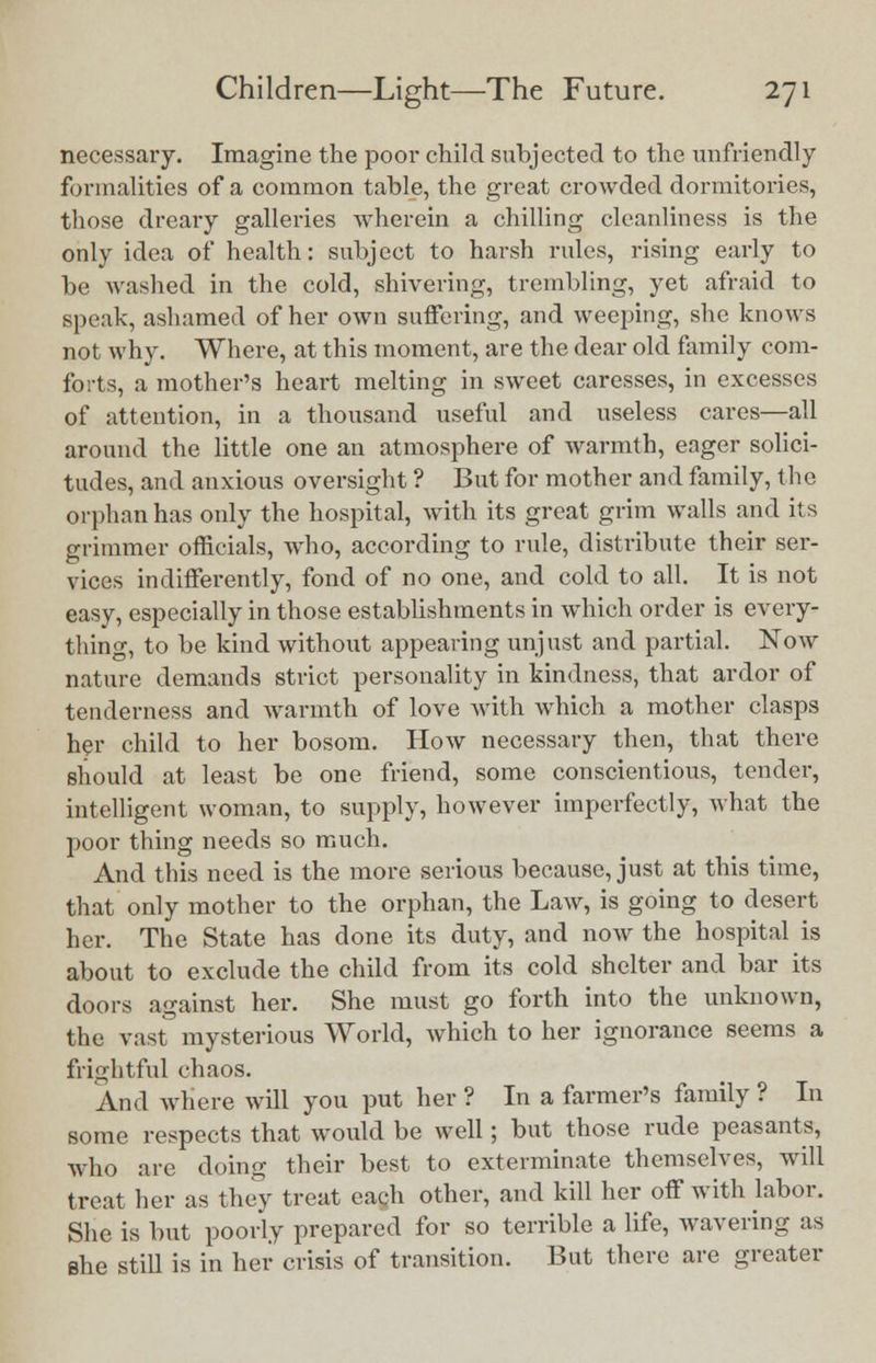 necessary. Imagine the poor child subjected to the unfriendly formalities of a common table, the great crowded dormitories, those dreary galleries wherein a chilling cleanliness is the only idea of health: subject to harsh rules, rising early to be washed in the cold, shivering, trembling, yet afraid to speak, ashamed of her own suffering, and weeping, she knows not why. Where, at this moment, are the dear old family com- forts, a mother's heart melting in sweet caresses, in excesses of attention, in a thousand useful and useless cares—all around the little one an atmosphere of warmth, eager solici- tudes, and anxious oversight ? But for mother and family, the orphan has only the hospital, with its great grim walls and its grimmer officials, who, according to rule, distribute their ser- vices indifferently, fond of no one, and cold to all. It is not easy, especially in those establishments in which order is every- thing, to be kind without appearing unjust and partial. Now nature demands strict personality in kindness, that ardor of tenderness and warmth of love with which a mother clasps her child to her bosom. How necessary then, that there should at least be one friend, some conscientious, tender, intelligent woman, to supply, however imperfectly, what the poor thing needs so much. And this need is the more serious because, just at this time, that only mother to the orphan, the Law, is going to desert her. The State has done its duty, and now the hospital is about to exclude the child from its cold shelter and bar its doors against her. She must go forth into the unknown, the vast mysterious World, which to her ignorance seems a frightful chaos. And where will you put her ? In a farmer's family ? In some respects that would be well; but those rude peasants, who are doing their best to exterminate themselves, will treat her as they treat each other, and kill her off with labor. She is but poorly prepared for so terrible a life, wavering as she still is in her crisis of transition. But there are greater