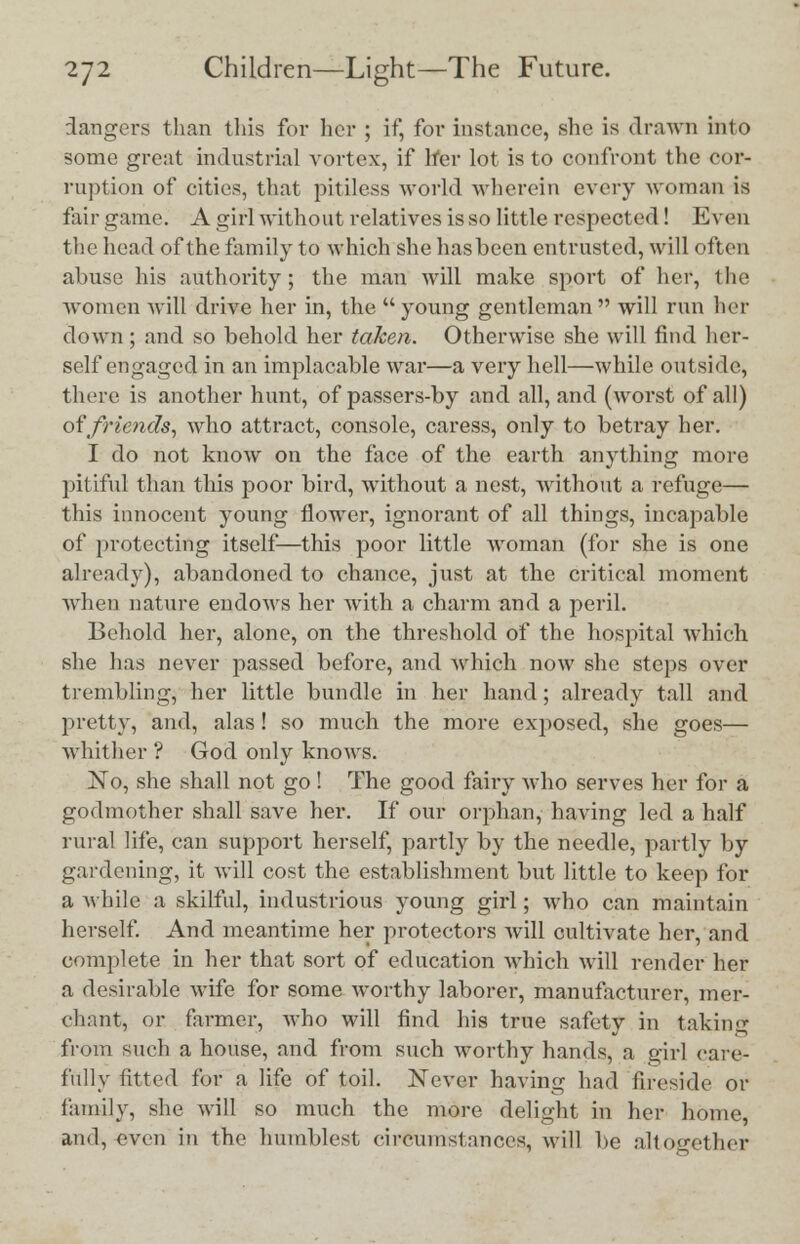 dangers than this for her ; if, for instance, she is drawn into some great industrial vortex, if her lot is to confront the cor- ruption of cities, that pitiless world wherein every woman is fair game. A girl without relatives is so little respected! Even the head of the family to which she has been entrusted, will often abuse his authority; the man will make sport of her, the women will drive her in, the  young gentleman  will run her down ; and so behold her taken. Otherwise she will find her- self engaged in an implacable war—a very hell—while outside, there is another hunt, of passers-by and all, and (woi-st of all) of friends, who attract, console, caress, only to betray her. I do not know on the face of the earth anything more pitiful than this poor bird, without a nest, without a refuge— this innocent young flower, ignorant of all things, incapable of protecting itself—this poor little woman (for she is one already), abandoned to chance, just at the critical moment when nature endows her with a charm and a peril. Behold her, alone, on the threshold of the hospital which she has never passed before, and which now she steps over trembling, her little bundle in her hand; already tall and pretty, and, alas ! so much the more exposed, she goes— Whither ? God only knows. No, she shall not go ! The good fairy who serves her for a godmother shall save her. If our orphan, having led a half rural life, can support herself, partly by the needle, partly by gardening, it will cost the establishment but little to keep for a while a skilful, industrious young girl; who can maintain herself. And meantime her protectors will cultivate her, and complete in her that sort of education which will render her a desirable wife for some worthy laborer, manufacturer, mer- chant, or farmer, who will find his true safety in taking from such a house, and from such worthy hands, a girl care- fully fitted for a life of toil. Never having had fireside or family, she will so much the more delight iu her home, and, even in the humblest circumstances, will be altogether