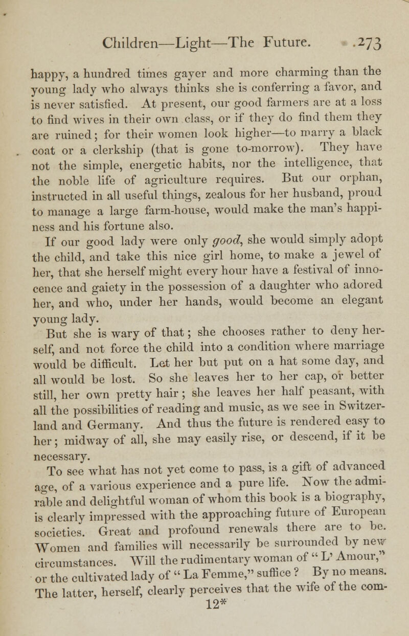 happy, a hundred times gayer and more charming than the young lady who always thinks she is conferring a favor, and is never satisfied. At present, our good farmers are at a loss to find wives in their own class, or if they do find them they are ruined; for their women look higher—to marry a black coat or a clerkship (that is gone to-morrow). They have not the simple, energetic habits, nor the intelligence, that the noble life of agriculture requires. But our orphan, instructed in all useful things, zealous for her husband, proud to manage a large farm-house, would make the man's happi- ness and his fortune also. If our good lady were only good, she would simply adopt the child, and take this nice girl home, to make a jewel of her, that she herself might every hour have a festival of inno- cence and gaiety in the possession of a daughter who adored her, and who, under her hands, would become an elegant young lady. But she is wary of that; she chooses rather to deny her- self, and not force the child into a condition where marriage would be difficult. Let her but put on a hat some day, and all would be lost. So she leaves her to her cap, or better still, her own pretty hair; she leaves her half peasant, with all the possibilities of reading and music, as we see in Switzer- land and Germany. And thus the future is rendered easy to her; midway of all, she may easily rise, or descend, if it be necessary. To see what has not yet come to pass, is a gift of advanced age, of a various experience and a pure life. Now the admi- rable and delightful woman of whom this book is a biography, is clearly impressed with the approaching future of European societies. Great and profound renewals there are to be. Women and families will necessarily be surrounded by new circumstances. Will the rudimentary woman of  L' Amour,' or the cultivated lady of « La Femme, suffice ? By no means. The latter, herself, clearly perceives that the wife of the com- 12*